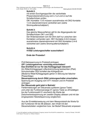 Seite-3v.-6
Diese Anleitung ersetzt alle voherigen Fassungen, verbesserungen oder Korrekturen bitte
an Hr. Benda SI-DL tel. 1843 melden                                                     Zuletzt gedruckt 22.02.2011 09:42:00

                   Schritt 2:
                   mit einem Durchgangsprüfer die verdrahtete
                   Phasenübereinstimmung vom L1,L2 und L3 auf die
                   Schaltschützen prüfen
                   OK1 Kontakte 1-3-5 müssen ausnahmslos mit OK2 Kontakte
                   1-3-5 übereinstimmend verdrahtet sein (siehe
                   Stromquellenschaltplan!)

                   Schritt 3:
                   Das gleiche Messverfahren gilt für die Abgangsseite der
                   Schaltschützen OK1 und OK2.
                   Der Widerstandwert vom 82 Ohm darf nur zwischen den
                   Kontakten vorhanden sein. OK1 Kontakte 2-4-6 müssen
                   ausnahmslos übereinstimmend mit OK2 Kontakten 2-4-6
                   verdrahtet sein (siehe Stromquellenschaltplan!)

                   Schritt 4:
                   4-OQ2 Leistungsschalter ausschalten!!

                   Ende der Prozedur!


    -    Prüf-Netzspannung im Protokoll eintragen
    -    OF1 Leistungstrenner vorsichtig einschieben!
         Das Drehfeld ist nur für das Kühlaggregat relevant!!
         Am Rittal-Kühlaggregat Lüfterdrehrichtung beobachten (Pfeil)
         Schutzschalter OQ3 schaltet das Kühlgerät ein.
         (Moderne Rittal-Kühlaggregate gehen in Störung bei falscher
         Phasenfolge)
         Steuerspannung durch OQ4 Leistungsschalter einschalten.
         Spannung am Ausgang vom OT1 messen und im Protokoll
         eintragen
         Der Steuersatz geht jetzt in Betrieb!
    -    Fehlermeldungen am Steuersatz quittieren (graue Taste)
         und unter der Funktionsanzeige 01 (grüne Taste so oft betätigen
         bis die Funktionszahl 01 erscheint) die Werte der
         Zwischenkreisspannung am zweiten Display ablesen und mit der
         eingespeisten Netzteilspannung vergleichen.

    -    Aus der Einstelleinweisung und dem Messprotokoll die Werte für
         die Funktionen 90 bis 98 ablesen, den Inhalt mit den
         Steuersatzdaten vergleichen bzw. bei Bedarf Steuersatz anpassen


C:UsersJHAppDataLocalMicrosoftWindowsTemporary Internet FilesOLK6505Leitfaden056.doc Created by P-Benda 25/06/2007
SI-DL Kuka-S Processed by B-Brain SI Kuka-S
 