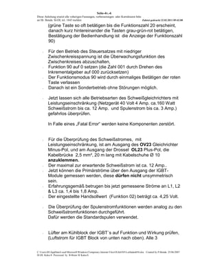 Seite-4v.-6
Diese Anleitung ersetzt alle voherigen Fassungen, verbesserungen oder Korrekturen bitte
an Hr. Benda SI-DL tel. 1843 melden                                                     Zuletzt gedruckt 22.02.2011 09:42:00

         (grüne Taste so oft betätigen bis die Funktionszahl 20 erscheint,
         danach kurz hintereinander die Tasten grau-grün-rot betätigen,
         Bestätigung der Bedienhandlung ist die Anzeige der Funktionszahl
         90)

    -    Für den Betrieb des Steuersatzes mit niedriger
         Zwischenkreisspannung ist die Überwachungsfunktion des
         Zwischenkreises abzuschalten,
    -    Funktion 90 auf 0 setzen (die Zahl 001 durch Drehen des
         Inkrementalgeber auf 000 zurücksetzen)
    -    Der Funktionsmodus 90 wird durch einmaliges Betätigen der roten
         Taste verlassen
    -    Danach ist ein Sonderbetrieb ohne Störungen möglich.

    -    Jetzt lassen sich alle Betriebsarten des Schweißgleichrichters mit
         Leistungseinschränkung (Netzgerät 40 Volt 4 Amp. ca.160 Watt
         Schweißstrom bis ca. 12 Amp. und Spulenstrom bis ca. 3 Amp.)
         gefahrlos überprüfen.

         In Falle eines „Fatal Error“ werden keine Komponenten zerstört.


    -    Für die Überprüfung des Schweißstromes, mit
         Leistungseinschränkung, ist am Ausgang des OV23 Gleichrichter
         Minus-Pol, und am Ausgang der Drossel OL23 Plus-Pol, die
         Kabelbrücke 2,5 mm², 20 m lang mit Kabelschuhe Ø 10
         anzuklemmen.
    -    Der maximal zur erwartende Schweißstrom ist ca. 12 Amp..
    -    Jetzt können die Primärströme über den Ausgang der IGBT-
         Module gemessen werden, diese dürfen nicht unsymmetrisch
         sein.
    -    Erfahrungsgemäß betrugen bis jetzt gemessene Ströme an L1, L2
         & L3 ca. 1,4 bis 1,8 Amp.
    -    Der eingestellte Handsollwert (Funktion 02) beträgt ca. 4,25 Volt.

    -    Die Überprüfung der Spulenstromfunktionen werden analog zu den
         Schweißstromfunktionen durchgeführt.
         Dafür werden die Standardspulen verwendet.


    -    Lüfter am Kühlblock der IGBT´s auf Funktion und Wirkung prüfen,
         (Luftstrom für IGBT Block von unten nach oben). Alle 3


C:UsersJHAppDataLocalMicrosoftWindowsTemporary Internet FilesOLK6505Leitfaden056.doc Created by P-Benda 25/06/2007
SI-DL Kuka-S Processed by B-Brain SI Kuka-S
 