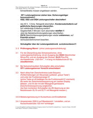 Seite-5v.-6
Diese Anleitung ersetzt alle voherigen Fassungen, verbesserungen oder Korrekturen bitte
an Hr. Benda SI-DL tel. 1843 melden                                                     Zuletzt gedruckt 22.02.2011 09:42:00

         Schweißtrafos müssen angeblasen werden.

    -     OF1 Leistungstrenner ziehen bzw. Sicherungsträger
         herausnehmen!!
    -    OQ2, OQ3 und OQ4 Leistungsschalter abschalten!

    -    das 40 V, 5 Amp. Netzgerät abschalten, Kondensatorbatterie auf
         gefährliche Spannungen überprüfen.
    -    auf vollständige Entladung warten!!
    -    Gegebenfalls 4 Minuten nach abschalten warten !!
    -    Jetzt die Netzteilverbindungsleitungen abschließen.
    -    OV10 Gleichrichterausgangsleitungen wieder anklemmen, auf
         Polarität achten!
    -    Schraubendrehmoment beachten.

    -    Schutzgitter über der Leistungselektronik zurückmontieren!!!

3. 0 Prüfvorgang Warm! (ohne Leistungseinschränkung)

3.1      Für die Überprüfung des Schweissstromes, ohne
         Leistungseinschränkung, ist am Ausgang des OV23 Gleichrichter
    -    Minus-Pol, und am Ausgang der Drossel OL23 Plus-Pol,
    -    die Kabelbrücke (120 mm² , 1 m lang mit Kabelschuhe Ø 10)
    -    anzuklemmen.

3.2      Bei festverschraubtem Schutzgitter alles einschalten
    -    OF1 Leistungstrenner Vorsicht einschieben!

3.3      Nach ablauf der Zwischenkreiss-Lade-Sequenz.
    -    (Fehlermeldungen am Steuersatz quittieren „graue Taste“)
    -    und unter der Funktionsanzeige 01
    -    (grüne Taste so oft betätigen bis die Funktionszahl 01 erscheint)
         die werte der Zwischenkreissspannung am zweiten Display
         ablesen, und mit der mit den Messgerät gemessene
         Zwischenkreissspannung vergleichen.
    -    (bei fest montiertem Schutzgitter die ZK-Spannung an den
         Netztdrosseln OL10 und OL11 mit Messgerät messen.)
    -

    -

3.4.0 Belastungsmessung im Kurzschluss und Einzelbetrieb

3.4.1 Amperemeter 2000 A auf Messbereich 1 einstellen, und an
      Kurzschlussbrücke 120 mm² einhängen
C:UsersJHAppDataLocalMicrosoftWindowsTemporary Internet FilesOLK6505Leitfaden056.doc Created by P-Benda 25/06/2007
SI-DL Kuka-S Processed by B-Brain SI Kuka-S
 