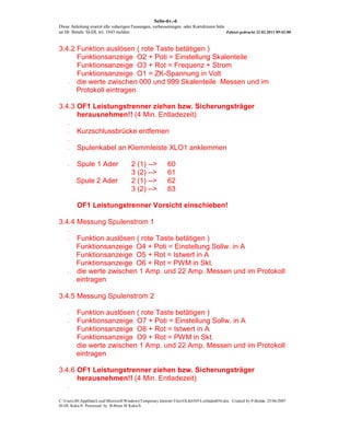 Seite-6v.-6
Diese Anleitung ersetzt alle voherigen Fassungen, verbesserungen oder Korrekturen bitte
an Hr. Benda SI-DL tel. 1843 melden                                                     Zuletzt gedruckt 22.02.2011 09:42:00



3.4.2 Funktion auslösen ( rote Taste betätigen )
      Funktionsanzeige O2 + Poti = Einstellung Skalenteile
      Funktionsanzeige O3 + Rot = Frequenz + Strom
      Funktionsanzeige O1 = ZK-Spannung in Volt
   -  die werte zwischen 000 und 999 Skalenteile Messen und im
      Protokoll eintragen

3.4.3 OF1 Leistungstrenner ziehen bzw. Sicherungsträger
      herausnehmen!! (4 Min. Entladezeit)
    -

    -    Kurzschlussbrücke entfernen
    -

    -    Spulenkabel an Klemmleiste XLO1 anklemmen

    -    Spule 1 Ader                  2 (1) -->          60
                                       3 (2) -->          61
         Spule 2 Ader                  2 (1) -->          62
                                       3 (2) -->          63

         OF1 Leistungstrenner Vorsicht einschieben!

3.4.4 Messung Spulenstrom 1
    -

    -    Funktion auslösen ( rote Taste betätigen )
         Funktionsanzeige O4 + Poti = Einstellung Sollw. in A
         Funktionsanzeige O5 + Rot = Istwert in A
         Funktionsanzeige O6 + Rot = PWM in Skt.
    -    die werte zwischen 1 Amp. und 22 Amp. Messen und im Protokoll
         eintragen

3.4.5 Messung Spulenstrom 2

    -    Funktion auslösen ( rote Taste betätigen )
    -    Funktionsanzeige O7 + Poti = Einstellung Sollw. in A
         Funktionsanzeige O8 + Rot = Istwert in A
         Funktionsanzeige O9 + Rot = PWM in Skt.
         die werte zwischen 1 Amp. und 22 Amp. Messen und im Protokoll
         eintragen

3.4.6 OF1 Leistungstrenner ziehen bzw. Sicherungsträger
      herausnehmen!! (4 Min. Entladezeit)
    -


C:UsersJHAppDataLocalMicrosoftWindowsTemporary Internet FilesOLK6505Leitfaden056.doc Created by P-Benda 25/06/2007
SI-DL Kuka-S Processed by B-Brain SI Kuka-S
 