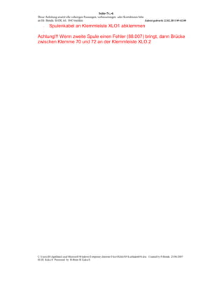 Seite-7v.-6
Diese Anleitung ersetzt alle voherigen Fassungen, verbesserungen oder Korrekturen bitte
an Hr. Benda SI-DL tel. 1843 melden                                                     Zuletzt gedruckt 22.02.2011 09:42:00

    -    Spulenkabel an Klemmleiste XLO1 abklemmen
    -

Achtung!!! Wenn zweite Spule einen Fehler (88.007) bringt, dann Brücke
zwischen Klemme 70 und 72 an der Klemmleiste XLO.2




C:UsersJHAppDataLocalMicrosoftWindowsTemporary Internet FilesOLK6505Leitfaden056.doc Created by P-Benda 25/06/2007
SI-DL Kuka-S Processed by B-Brain SI Kuka-S
 