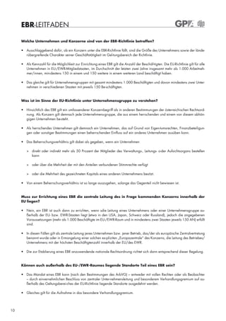 EBR-LEITFADEN

     Welche Unternehmen und Konzerne sind von der EBR-Richtlinie betroffen?

     • Ausschlaggebend dafür, ob ein Konzern unter die EBR-Richtlinie fällt, sind die Größe des Unternehmens sowie der lände-
       rübergreifende Charakter seiner Geschäftstätigkeit im Gel-tungsbereich der Richtlinie.

     • Als Kennzahl für die Möglichkeit zur Einrichtung eines EBR gilt die Anzahl der Beschäf-tigten. Die EU-Richtlinie gilt für alle
       Unternehmen in EU-/EWR-Mitgliedstaaten, im Durchschnitt der letzten zwei Jahre insgesamt mehr als 1.000 Arbeitneh-
       mer/innen, min-destens 150 in einem und 150 weitere in einem weiteren Land beschäftigt haben.

     • Das gleiche gilt für Unternehmensgruppen mit gesamt mindestens 1.000 Beschäftigten und davon mindestens zwei Unter-
       nehmen in verschiedenen Staaten mit jeweils 150 Be-schäftigten.



     Was ist im Sinne der EU-Richtlinie unter Unternehmensgruppe zu verstehen?

     • Hinsichtlich des EBR gilt ein umfassenderer Konzernbegriff als in anderen Bestimmun-gen der österreichischen Rechtsord-
       nung. Als Konzern gilt demnach jede Unternehmens-gruppe, die aus einem herrschenden und einem von diesem abhän-
       gigen Unternehmen be-steht.

     • Als herrschendes Unternehmen gilt demnach ein Unternehmen, das auf Grund von Eigen-tumsrechten, Finanzbeteiligun-
       gen oder sonstiger Bestimmungen einen beherrschenden Einfluss auf ein anderes Unternehmen ausüben kann.

     • Das Beherrschungsverhältnis gilt dabei als gegeben, wenn ein Unternehmen

        > direkt oder indirekt mehr als 50 Prozent der Mitglieder des Verwaltungs-, Leitungs- o-der Aufsichtsorgans bestellen
          kann

        > oder über die Mehrheit der mit den Anteilen verbundenen Stimmrechte verfügt

        > oder die Mehrheit des gezeichneten Kapitals eines anderen Unternehmens besitzt.

     • Von einem Beherrschungsverhältnis ist so lange auszugehen, solange das Gegenteil nicht bewiesen ist.



     Muss zur Errichtung eines EBR die zentrale Leitung des in Frage kommenden Konzerns innerhalb der
     EU liegen?

     • Nein, ein EBR ist auch dann zu errichten, wenn sdie Leitung eines Unternehmens oder einer Unternehmensgruppe au-
       ßerhalb der EU- bzw. EWR-Staaten liegt (etwa in den USA, Japan, Schweiz oder Russland), jedoch die angegebenen
       Voraussetzungen (mehr als 1.000 Beschäftigte im EU-/EWR-Raum und in mindestens zwei Staaten jeweils 150 AN) erfüllt
       sind.

     • In diesen Fällen gilt als zentrale Leitung jenes Unternehmen bzw. jener Betrieb, das/der als europäische Zentralvertretung
       benannt wurde oder in Ermangelung einer solchen ex-pliziten „Europazentrale“ des Konzerns, die Leitung des Betriebes/
       Unternehmens mit der höchsten Beschäftigtenzahl innerhalb der EU/des EWR.

     • Die zur Etablierung eines EBR anzuwendende nationale Rechtsordnung richtet sich dann entsprechend dieser Regelung.


     Können auch außerhalb des EU-/EWR-Raumes liegende Standorte Teil eines EBR sein?

     • Das Mandat eines EBR kann (nach den Bestimmungen des ArbVG) – entweder mit vollen Rechten oder als Beobachter
       – durch einvernehmlichen Beschluss von zentraler Unter-nehmensleitung und besonderem Verhandlungsgremium auf au-
       ßerhalb des Geltungsberei-ches der EU-Richtlinie liegende Standorte ausgedehnt werden.

     • Gleiches gilt für die Aufnahme in das besondere Verhandlungsgremium.




10
 