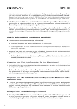 EBR-LEITFADEN

     • Wenn die Arbeitnehmervertreter/innen aktiv werden, dann sind „Anträge zur Aufnahme von Verhandlungen zur Einrich-
       tung eines Europäischen Betriebsrates“ an die Unternehmensleitung aus mindestens zwei Mitgliedstaaten zu formulieren.
       Diese zwei oder mehr Anträge müssen von jeweils 100 Arbeitnehmer/innen oder ihren betrieblichen Interessen-vertretun-
       gen entweder direkt an die zentrale Leitung oder an die örtlichen Betriebs- oder Unternehmensleitungen gestellt werden.

     • Jeder Antrag, der an eine lokale Leitung ergeht, ist von dieser der zentralen Leitung un-mittelbar zur Kenntnis zu bringen.
       Mit Einbringung der zweiten Antragstellung kann der Prozess zur Etablierung eines EBR im Konzern und ein damit im
       Zusammenhang stehen-der Fristenlauf als gestartet angesehen werden.

     • Die zentrale Leitung des Unternehmens hat die Arbeitnehmervertretungen in den einzel-nen Ländern unmittelbar auf-
       zufordern, entsprechend der anzuwendenden EBR-Gesetze Delegierte in ein „Besonderes Verhandlungsgremium“ zu
       entsenden, damit unverzüglich Verhandlungen über eine Vereinbarung zur Einrichtung eines EBR aufgenommen werden
       können.


     Gibt es fixe zeitliche Vorgaben für Verhandlungen zur EBR-Etablierung?

     • Nach Antragstellung durch die Beschäftigten oder ihre Vertretungen

        > bleiben dem Management sechs Monate Zeit zur Aufnahme von Verhandlungen

        > sowie weitere drei Jahre, um mit den Arbeitnehmervertretungen zu einer gemeinsamen Vereinbarung über die Einrich-
          tung eines EBR zu gelangen.

     • Verstreichen diese Fristen, dann ist unmittelbar ein „EBR kraft Gesetzes“ entsprechend der sog. „subsidiären Bestimmun-
       gen“ im Anhang des anzuwendenden nationalen EBR-Gesetzes einzurichten.

        > Durch diese Bestimmungen wird das Unternehmen verpflichtet, einen „EBR kraft Geset-zes“ einzurichten und ihn mit
          bestimmten Mindestrechten auszustatten.



     Was geschieht, wenn sich ein Unternehmen weigert, über einen EBR zu verhandeln?

     • Durch die EU-Richtlinie wird es Unternehmensleitungen insbesondere erschwert, den Beginn von Verhandlungen unnötig
       zu verzögern oder gänzlich zu blockieren.

     • Das Unternehmen kann die Aufnahme von Verhandlungen höchstens sechs Monate nach gültiger Antragstellung verzö-
       gern. Andernfalls sieht die EBR-Richtlinie nach Ablauf die-ser Frist die unmittelbare Einrichtung eines „EBR kraft Gesetzes“
       unter Anwendung der „subsidiären Bestimmungen“ vor.


     Was geschieht, wenn es bei den Verhandlungen zu keiner Einigung zwischen Arbeit-nehmer- und Ma-
     nagementseite kommt?

     • Für den Fall, dass spätestens drei Jahre nach Antragstellung durch die Arbeitnehmer/innen oder ihre Vertretungen noch
       immer kein Abkommen über die Einrichtung eines EBR un-terzeichnet wurde, sieht die EBR-Richtlinie ebenfalls die Anwen-
       dung der „subsidiären Bestimmungen“ (EBR kraft Gesetzes) für das Unternehmen vor, die in den jeweiligen na-tionalen
       EBR-Rechtsordnungen festgeschrieben sind.



     Was ist genau unter „subsidiäre Bestimmungen“ zu verstehen?

     • Ein wichtiger Teil der EBR-Richtlinie sind die „subsidiären Bestimmungen“. Subsidiär sind diese Bestimmungen nicht, weil
       sie erst im Anhang der Richtlinie stehen. „Nachran-gig“ bedeutet hier vielmehr, dass sie erst in Kraft treten, wenn es zu
       keiner Verhandlungs-lösung kommt oder das Unternehmen eine Aufnahme von Verhandlungen verweigert.




12
 