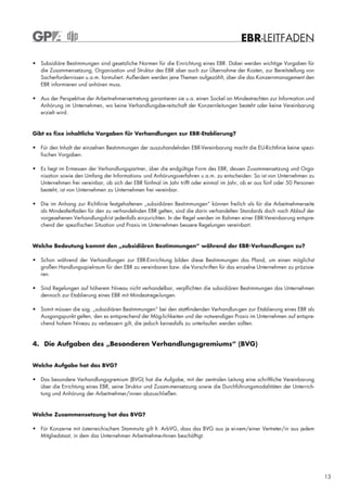 EBR-LEITFADEN

• Subsidiäre Bestimmungen sind gesetzliche Normen für die Einrichtung eines EBR. Dabei werden wichtige Vorgaben für
  die Zusammensetzung, Organisation und Struktur des EBR aber auch zur Übernahme der Kosten, zur Bereitstellung von
  Sacherfordernissen u.a.m. formuliert. Außerdem werden jene Themen aufgezählt, über die das Konzernmanagement den
  EBR informieren und anhören muss.

• Aus der Perspektive der Arbeitnehmervertretung garantieren sie u.a. einen Sockel an Mindestrechten zur Information und
  Anhörung im Unternehmen, wo keine Verhandlungsbe-reitschaft der Konzernleitungen besteht oder keine Vereinbarung
  erzielt wird.


Gibt es fixe inhaltliche Vorgaben für Verhandlungen zur EBR-Etablierung?

• Für den Inhalt der einzelnen Bestimmungen der auszuhandelnden EBR-Vereinbarung macht die EU-Richtlinie keine spezi-
  fischen Vorgaben.

• Es liegt im Ermessen der Verhandlungspartner, über die endgültige Form des EBR, dessen Zusammensetzung und Orga-
  nisation sowie den Umfang der Informations- und Anhörungsverfahren u.a.m. zu entscheiden: So ist von Unternehmen zu
  Unternehmen frei vereinbar, ob sich der EBR fünfmal im Jahr trifft oder einmal im Jahr, ob er aus fünf oder 50 Personen
  besteht, ist von Unternehmen zu Unternehmen frei vereinbar.

• Die im Anhang zur Richtlinie festgehaltenen „subsidiären Bestimmungen“ können freilich als für die Arbeitnehmerseite
  als Mindestleitfaden für den zu verhandelnden EBR gelten, sind die darin verhandelten Standards doch nach Ablauf der
  vorgesehenen Verhandlungsfrist jedenfalls einzurichten. In der Regel werden im Rahmen einer EBR-Vereinbarung entspre-
  chend der spezifischen Situation und Praxis im Unternehmen bessere Regelungen vereinbart.



Welche Bedeutung kommt den „subsidiären Bestimmungen“ während der EBR-Verhandlungen zu?

• Schon während der Verhandlungen zur EBR-Einrichtung bilden diese Bestimmungen das Pfand, um einen möglichst
  großen Handlungsspielraum für den EBR zu vereinbaren bzw. die Vorschriften für das einzelne Unternehmen zu präzisie-
  ren.

• Sind Regelungen auf höherem Niveau nicht verhandelbar, verpflichten die subsidiären Bestimmungen das Unternehmen
  dennoch zur Etablierung eines EBR mit Mindestrege-lungen.

• Somit müssen die sog. „subsidiären Bestimmungen“ bei den stattfindenden Verhandlun-gen zur Etablierung eines EBR als
  Ausgangspunkt gelten, den es entsprechend der Mög-lichkeiten und der notwendigen Praxis im Unternehmen auf entspre-
  chend hohem Niveau zu verbessern gilt, die jedoch keinesfalls zu unterlaufen werden sollten.



4. Die Aufgaben des „Besonderen Verhandlungsgremiums“ (BVG)


Welche Aufgabe hat das BVG?

• Das besondere Verhandlungsgremium (BVG) hat die Aufgabe, mit der zentralen Leitung eine schriftliche Vereinbarung
  über die Errichtung eines EBR, seine Struktur und Zusam-mensetzung sowie die Durchführungsmodalitäten der Unterrich-
  tung und Anhörung der Arbeitnehmer/innen abzuschließen.



Welche Zusammensetzung hat das BVG?

• Für Konzerne mit österreichischem Stammsitz gilt lt. ArbVG, dass das BVG aus je ei-nem/einer Vertreter/in aus jedem
  Mitgliedstaat, in dem das Unternehmen Arbeitnehme-rInnen beschäftigt.




                                                                                                                            13
 
