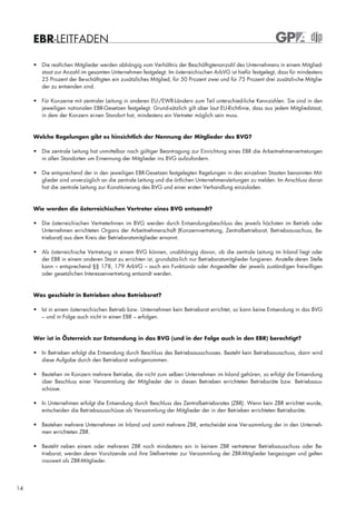 EBR-LEITFADEN

     • Die restlichen Mitglieder werden abhängig vom Verhältnis der Beschäftigtenanzahl des Unternehmens in einem Mitglied-
       staat zur Anzahl im gesamten Unternehmen festgelegt. Im österreichischen ArbVG ist hiefür festgelegt, dass für mindestens
       25 Prozent der Be-schäftigten ein zusätzliches Mitglied, für 50 Prozent zwei und für 75 Prozent drei zusätzli-che Mitglie-
       der zu entsenden sind.

     • Für Konzerne mit zentraler Leitung in anderen EU-/EWR-Ländern zum Teil unterschied-liche Kennzahlen. Sie sind in den
       jeweiligen nationalen EBR-Gesetzen festgelegt. Grund-sätzlich gilt aber laut EU-Richtlinie, dass aus jedem Mitgliedstaat,
       in dem der Konzern ei-nen Standort hat, mindestens ein Vertreter möglich sein muss.


     Welche Regelungen gibt es hinsichtlich der Nennung der Mitglieder des BVG?

     • Die zentrale Leitung hat unmittelbar nach gültiger Beantragung zur Einrichtung eines EBR die Arbeitnehmervertretungen
       in allen Standorten um Ernennung der Mitglieder ins BVG aufzufordern.

     • Die entsprechend der in den jeweiligen EBR-Gesetzen festgelegten Regelungen in den einzelnen Staaten benannten Mit-
       glieder sind unverzüglich an die zentrale Leitung und die örtlichen Unternehmensleitungen zu melden. Im Anschluss daran
       hat die zentrale Leitung zur Konstituierung des BVG und einer ersten Verhandlung einzuladen.



     Wie werden die österreichischen Vertreter eines BVG entsandt?

     • Die österreichischen VertreterInnen im BVG werden durch Entsendungsbeschluss des jeweils höchsten im Betrieb oder
       Unternehmen errichteten Organs der Arbeitnehmerschaft (Konzernvertretung, Zentralbetriebsrat, Betriebsausschuss, Be-
       triebsrat) aus dem Kreis der Betriebsratsmitglieder ernannt.

     • Als österreichische Vertretung in einem BVG können, unabhängig davon, ob die zentrale Leitung im Inland liegt oder
       der EBR in einem anderen Staat zu errichten ist, grundsätz-lich nur Betriebsratsmitglieder fungieren. Anstelle deren Stelle
       kann – entsprechend §§ 178, 179 ArbVG – auch ein Funktionär oder Angestellter der jeweils zuständigen freiwilligen
       oder gesetzlichen Interessenvertretung entsandt werden.



     Was geschieht in Betrieben ohne Betriebsrat?

     • Ist in einem österreichischen Betrieb bzw. Unternehmen kein Betriebsrat errichtet, so kann keine Entsendung in das BVG
       – und in Folge auch nicht in einen EBR – erfolgen.



     Wer ist in Österreich zur Entsendung in das BVG (und in der Folge auch in den EBR) berechtigt?

     • In Betrieben erfolgt die Entsendung durch Beschluss des Betriebsausschusses. Besteht kein Betriebsausschuss, dann wird
       diese Aufgabe durch den Betriebsrat wahrgenommen.

     • Bestehen im Konzern mehrere Betriebe, die nicht zum selben Unternehmen im Inland gehören, so erfolgt die Entsendung
       über Beschluss einer Versammlung der Mitglieder der in diesen Betrieben errichteten Betriebsräte bzw. Betriebsaus-
       schüsse.

     • In Unternehmen erfolgt die Entsendung durch Beschluss des Zentralbetriebsrates (ZBR). Wenn kein ZBR errichtet wurde,
       entscheiden die Betriebsausschüsse als Versammlung der Mitglieder der in den Betrieben errichteten Betriebsräte.

     • Bestehen mehrere Unternehmen im Inland und somit mehrere ZBR, entscheidet eine Ver-sammlung der in den Unterneh-
       men errichteten ZBR.

     • Besteht neben einem oder mehreren ZBR noch mindestens ein in keinem ZBR vertretener Betriebsausschuss oder Be-
       triebsrat, werden deren Vorsitzende und ihre Stellvertreter zur Versammlung der ZBR-Mitglieder beigezogen und gelten
       insoweit als ZBR-Mitglieder.




14
 