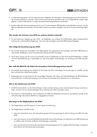 EBR-LEITFADEN

• In Unternehmensgruppen sind die österreichischen Mitglieder des besonderen Verhandlungsgremiums durch Beschluss
  der Konzernvertretung zu ernennen. Wenn eine Kon-zernvertretung errichtet wurde, so ist sinngemäß das soeben ange-
  gebene, in einem Unter-nehmen in Frage kommende Entsendungsverfahren anzuwenden.

• Existiert neben der Konzernvertretung noch ein von ihr nicht vertretener ZBR Betriebsrat oder Betriebsausschuss), sind die
  ZBR- bzw Betriebsratsvorsitzenden und ihre Stell¬vertreter hinzuziehen und gelten insoweit als Konzernvertretungsmitglie-
  der.


Wie werden die Vertreter eines BVG aus anderen Ländern entsandt?

• Für die Ernennung, Delegierung oder Wahl von Mitgliedern aus anderen EU-/EWR-Ländern gelten länderspezifisch
  teilweise sehr unterschiedliche Regelungen. Sie sind in den jeweiligen nationalen EBR-Gesetzen festgelegt.


Wie erfolgt die Konstituierung des BVG?

• Die zentrale Leitung hat unverzüglich nach Bekanntgabe der entsprechend der jeweiligen nationalen EBR-Gesetze zu
  ernennenden Mitglieder zu einer konstituierenden Sitzung des BGV einzuladen.

• Nach dieser Sitzung, bei der auch ein Vorsitzender sowie ein Stellvertreter aus dem Kreis der BVG-Mitglieder zu wählen
  und eine Geschäftsordnung zu beschließen ist, sind unver-züglich Verhandlungen zur Errichtung eines EBR aufzuneh-
  men.



Wer stellt die Mittel für die Arbeit des besonderen Verhandlungsgremiums bereit?

• Die zentrale Konzernleitung hat sämtliche für die Arbeit des BVG notwendigen Voraus-setzungen zu schaffen und die
  dazu erforderlichen Mittel bereitzustellen.

• Insbesondere hat sie die Kosten für die notwendigen Sitzungen (inkl. Reise- und Aufent-haltskosten der BVG-Mitglieder
  sowie Dolmetsch- und Übersetzungskosten wie auch jene für zumindest einen Experten etc.) zu übernehmen.



Wie ist die Arbeitsweise des BVG?

• Das BVG hat das Recht, vor den Verhandlungen mit der zentralen Leitung zu einer vorbe-reitenden Sitzung zusammenzu-
  treten, und kann sich von Sachverständigen seiner Wahl bei der Arbeit unterstützen lassen.

• Das Gremium ist beschlussfähig, wenn mindestens die Hälfte der Mitglieder anwesend ist; grundsätzlich genügt zu Be-
  schlussfassungen die einfache Mehrheit an abgegebenen Stim-men.



Wie lange ist die Tätigkeitsdauer des BVG?

• Die Tätigkeitsdauer des BVG beginnt mit dem Tag der Konstituierung.

• Die Tätigkeitsdauer des BVG endet,

   > wenn das Unternehmen bzw. die Unternehmensgruppe die Voraussetzungen für die Er-richtung eines EBR nicht mehr
     erfüllt,

   > wenn das Gremium mit Zwei-Drittel-Mehrheit beschließt, keine Verhandlungen zum Abschluss einer EBR-Vereinbarung
     zu eröffnen oder die bereits eröffneten Verhand-lungen zu beenden,

   > wenn das Gericht die Errichtung des besonderen Verhandlungsgremiums für ungültig erklärt (die Klage ist spätestens
     einen Monat nach Konstituierung einzubringen),


                                                                                                                               15
 