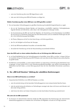 EBR-LEITFADEN

        > wenn eine Vereinbarung über einen EBR abgeschlossen wurde

        > oder wenn die Errichtung eines EBR kraft Gesetzes zu erfolgen hat.


     Welche Vereinbarung über einen EBR kann vom BVG getroffen werden?

     • Die vom besonderen Verhandlungsgremium getroffene Vereinbarung hat jedenfalls fol-gende Bereiche zu regeln:

        > die von der Vereinbarung erfassten Betriebe und Unternehmen, einschließlich möglicherin Nichtmitgliedstaaten
          liegender Betriebe und Unternehmen, sofern diese in den Geltungsbereich einbezogen werden,

        > die Zusammensetzung des EBR, die Anzahl der Mitglieder, die Sitzverteilung und die Mandatsdauer einschließlich
          der Auswirkung von wesentlichen Änderungen der Unter-nehmensstruktur sowie von erheblichen Änderungen der Zahl
          der in der Unternehmens-gruppe Beschäftigten,

        > die Themen, Befugnisse und die Form des Unterrichtungs- und Anhörungsverfahrens,

        > den Ort, die Häufigkeit und die Dauer der Sitzungen,

        > die für den EBR bereitzustellenden finanziellen und materiellen Mittel,

        > die Laufzeit der Vereinbarung und das bei Neuaushandlung anzuwendende Verfahren.



     Kann das BVG auch zu einem anderen Beschluss als zur Errichtung eines EBR kom-men?

     • Ja, mit Zwei-Drittel-Mehrheit kann das Verhandlungsgremium beschließen, keinen EBR zu errichten. In diesem Fall kann
       ein neuerlicher Antrag auf Einberufung eines BVG frü-hestens nach zwei Jahren ab dem Zeitpunkt eines solchen Beschlus-
       ses gestellt werden.

     • Das BVG kann auch beschließen, zu einem anderen Verfahren zur Unterrichtung und An-hörung der Arbeitnehmer/innen
       zu gelangen. In einem solchen Fall ist in einer Vereinbarung jedenfalls festzulegen, unter welchen Voraussetzungen die
       Arbeitnehmer das Recht haben, zu einem Meinungsaustausch über die ihnen übermittelten Informationen zusammenzu-
       treten.


     5. Der „EBR kraft Gesetzes“ (Geltung der subsidiären Bestimmungen)


     Wann ist ein EBR kraft Gesetzes zu errichten?

     • Entsprechend der EU-Richtlinie ist ein EBR kraft Gesetzes zu errichten,

        > wenn die zentrale Leitung und das besondere Verhandlungsgremium einen entspre-chenden Beschluss fassen,

        > oder die zentrale Leitung die Aufnahme von Verhandlungen verweigert oder diese nicht binnen sechs Monaten nach
          dem ersten Antrag aufnimmt,

        > oder binnen drei Jahren nach diesem Antrag keine wie oben beschriebene Vereinbarung zustande kommt.


     Wie setzt sich ein EBR zusammen?

     • Für Konzerne mit österreichischem Stammsitz besteht der EBR entsprechend den Be-stimmungen des österreichischen
       Arbeitsverfassungsgesetzes aus mindestens drei und höchstens 30 Mitgliedern und setzt sich wie folgt zusammen:




16
 