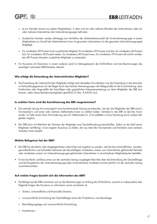 EBR-LEITFADEN

   > Je ein Vertreter kommt aus jedem Mitgliedstaat, in dem sich ein oder mehrere Betriebe des Unternehmens oder ein
     oder mehrere Unternehmen der Unternehmensgruppe befin-den.

   > Zusätzliche Vertreter werden abhängig vom Verhältnis der Arbeitnehmeranzahl der Un-ternehmensgruppe in einem
     Mitgliedstaat zur Anzahl der Arbeitnehmer/innen im ge-samten Unternehmen (in der gesamten Unternehmensgruppe)
     festgelegt.

   > Für mindestens 20 Prozent ist ein zusätzliches Mitglied, für mindestens 30 Prozent sind drei, für mindestens 40 Prozent
     fünf, für mindestens 50 Prozent sieben, für mindestens 60 Prozent neun, für mindestens 70 Prozent elf und für mindes-
     tens 80 Prozent dreizehn zusätzliche Mitglieder zu entsenden.

• Für Konzerne mit Stammsitz in einem anderen Land im Geltungsbereich der EU-Richtlinie sind die Bestimmungen des
  jeweiligen nationalen EBR-Gesetzes relevant.


Wie erfolgt die Entsendung der österreichischen Mitglieder?

• Die Entsendung der österreichischen Mitglieder erfolgt nach denselben Grundsätzen wie die Entsendung in das besonde-
  re Verhandlungsgremium (in der Regel durch das höchste Vertretungsorgan der Belegschaft) mit der Einschränkung, dass
  Funktionäre oder Ange-stellte der freiwilligen oder gesetzlichen Interessenvertretung nur dann Mitglieder des EBR sein
  können, sofern diese Betriebsratsmitglieder gemäß § 53 Abs. 4 ArbVG sind.



In welcher Form wird die Konstituierung des EBR vorgenommen?

• Die zentrale Leitung hat unverzüglich eine konstituierende Sitzung einzuberufen, bei der die Mitglieder des EBR eine/n
  Vorsitzende/n und einen oder mehrere Stellvertreter/innen zu wählen haben. Vertreter/in des EBR ist der/die Vorsit-
  zende, im Falle seiner/ihrer Ver-hinderung sein/ihr Stellvertreter/in. In Einzelfällen ist eine Vertretung durch andere Mit-
  glieder möglich.

• Der EBR kann mit Mehrheit der Stimmen der Mitglieder eine Geschäftsordnung beschlie-ßen. Sofern es die Zahl seiner
  Mitglieder rechtfertigt, ist ein engerer Ausschuss zu bilden, der aus dem/der Vorsitzenden und höchstens zwei weiteren
  Vertreter/innen besteht.



Welche Befugnisse hat der EBR?

• Der EBR hat das Recht, über Angelegenheiten unterrichtet und angehört zu werden, wel-che die wirtschaftlichen, sozialen,
  gesundheitlichen und kulturellen Interessen der Be-schäftigten mindestens zweier zum Unternehmen gehörender Betriebe
  oder mindestens zweier zur Unternehmensgruppe gehörender Unternehmen in verschiedenen Mitgliedstaa-ten betreffen.

• Er hat das Recht, auf Basis eines von der zentralen Leitung vorgelegten Berichtes über die Entwicklung der Geschäftslage
  und die Perspektiven der Unternehmensgruppe (des Un-ternehmens) mindestens einmal jährlich mit der zentralen Leitung
  zusammenzutreten.


Auf welche Fragen bezieht sich die Information des EBR?

• Die Befugnisse des EBR orientieren sich an den Bestimmungen im Anhang der EU-Richtlinie, wonach er insbesondere über
  folgende Fragen des Konzerns zu informieren sowie anzuhören ist:

   > Struktur, wirtschaftliche und finanzielle Situation,

   > voraussichtliche Entwicklung der Geschäftslage sowie der Produktions- und Absatzlage,

   > Beschäftigungslage und voraussichtliche Entwicklung,

   > Investitionen,

                                                                                                                                 17
 