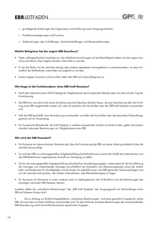 EBR-LEITFADEN

        > grundlegende Änderungen der Organisation und Einführung neuer Fertigungsverfahren,

        > Produktionsverlagerungen und Fusionen,

        > Verkleinerungen oder Schließungen, Standortschließungen und Massenentlassungen.



     Welche Befugnisse hat der engere EBR-Ausschuss?

     • Treten außergewöhnliche Umstände ein, die erhebliche Auswirkungen auf die Beschäftig-ten haben, hat der engere Aus-
       schuss das Recht, ehest möglich darüber unterrichtet zu wer-den.

     • Er hat das Recht, mit der zentralen Leitung oder anderen geeigneten Leitungsebenen zu-sammenzutreten, um dazu hin-
       sichtlich der Maßnahmen unterrichtet und angehört zu wer-den.

     • Ist kein engerer Ausschuss nicht errichtet, fallen dem EBR auch diese Befugnisse zu.



     Wie lange ist die Funktionsdauer eines EBR kraft Gesetzes?

     • Nach dem österreichischen ArbVG beträgt die Tätigkeitsdauer des Europäischen Betriebs-rates vier Jahre ab dem Tag der
       Konstituierung.

     • Der EBR kann vier Jahre nach seiner Konstituierung einen Beschluss darüber fassen, ob eine Vereinbarung über die Errich-
       tung eines EBR ausgehandelt werden soll, oder ob wei-terhin die Vorschriften über den EBR kraft Gesetzes anzuwenden
       sind.

     • Falls der EBR beschließt, eine Vereinbarung auszuhandeln, so finden die Vorschriften über das besondere Verhandlungs-
       gremium auf ihn Anwendung.

     • Für Europäische Betriebsräte, die kraft Gesetzes in anderen europäischen Ländern errich-tet wurden, gelten die entspre-
       chenden nationalen Bestimmungen zur Tätigkeitsdauer eines EBR.



     Wie wird der EBR finanziert?

     • Für Konzerne mit österreichischem Stammsitz gilt, dass die Finanzierung des EBR und seiner Arbeit grundsätzlich über die
       zentrale Leitung erfolgt.

     • So sind dem EBR zur ordnungsgemäßen Aufgabenerfüllung Sacherfordernisse in einem der Größe des Unternehmens und
       den EBR-Bedürfnissen angemessenen Ausmaß zur Ver-fügung zu stellen.

     • Die für die ordnungsgemäße Aufgabenerfüllung erforderlichen Verwaltungsausgaben, insbesondere für die Durchführung
       der Sitzungen und vorbereitenden Sitzungen ein-schließlich der Dolmetsch- und Übersetzungskosten sowie der Aufent-
       halts- und Reisekos-ten für die Mitglieder und die Kosten für jedenfalls einen vom EBR genannten Sachver-ständigen sind
       von der zentralen Leitung (bzw. den lokalen Unternehmens- oder Betriebs-leitungen) zu tragen.

     • Für Konzerne mit Stammsitz in einem anderen Land im Geltungsbereich der EU-Richtlinie sind die Bestimmungen des
       jeweiligen nationalen EBR-Gesetzes relevant.

     Inwiefern stellen die „subsidiären Bestimmungen“ des „EBR kraft Gesetzes“ den Ausgangspunkt von Verhandlungen eines
     EBR auf höherem Niveau dar?

     •        Die im Anhang zur Richtlinie festgehaltenen „subsidiären Bestimmungen“ sind keine ge-setzlich Vorgabe für solche
     EBR, die nach dem normalen Verfahren auszuhandeln sind. Für den Inhalt der einzelnen Bestimmungen der auszuhandelnden
     EBR-Vereinbarung macht die EU-Richtlinie keine spezifischen Vorgaben.




18
 