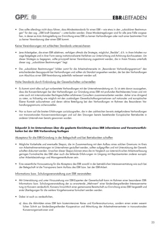 EBR-LEITFADEN

• Dies sollte allerdings nicht dazu führen, dass Mindeststandards für einen EBR – wie etwa in den „subsidiären Bestimmun-
  gen“ für den sog. „EBR kraft Gesetzes“ – unter-laufen werden. Diese Mindestregelungen sind für alle jene Fälle vorgese-
  hen, in denen es trotz Antragstellung zur Einrichtung eines EBR zu keinen Verhandlungen oder nach einer bestimmten Frist
  zu keiner Vereinbarung über einen EBR kommt.

Keine Vereinbarungen mit schlechten Standards unterzeichenen

• Jene Arbeitgeber, die einen EBR ablehnen, verfolgen oftmals die Strategie, möglichst „flexible“, d.h. in ihren Inhalten nur
  vage festgelegte und in ihrer Form wenig institutionalisierte Verfahren zur Unterrichtung und Anhörung durchzusetzen. Um
  dieser Strategie zu begegnen, sollte prinzipiell keiner Vereinbarung zugestimmt werden, die in ihrem Niveau unterhalb
  dieser sog. „subsidiären Bestimmungen“ liegt.

• Die „subsidiären Bestimmungen“ bilden somit für die Arbeitnehmerseite im „Besonde-ren Verhandlungsgremium“ den
  entscheidenden Bezugspunkt bei Verhandlungen und sollten als Standart angesehen werden, der bei den Verhandlungen
  zum Abschluss ei-ner EBR-Vereinbarung jedenfalls verbessert werden soll.

Hohe Standards durch Einbindung der Gewerkschaften sicherstellen

• Es kommt somit alles auf gut vorbereitete Verhandlungen mit der Unternehmensleitung an. Es ist stets davon auszugehen,
  dass die Konzernleitungen bei den Verhandlungen zur Gründung eines EBR mit profunden Rechtsberater/innen und mit-
  unter auch mit in-ternationalen Rechtsgeschäften erfahrenen Consultern zusammenarbeiten werden. daher ist es dringend
  zu raten, so frühzeitig wie möglich mit den zuständigen Gewerkschaftsorganisationen auf nationaler und europäischer
  Ebene Kontakt aufzunehmen und deren aktive Beteiligung bei den Verhandlungen im Rahmen des Besonderen Ver-
  handlungsgremiums sicherzustellen.

• Nur so kann auf die breiten Erfahrungen zurückzugreifen, die in den zahlreichen be-reits stattgefundene Verhandlungen
  von transnationalen Konzernvereinbarungen und auf den Sitzungen bereits bestehender Europäischer Betriebsräte in
  anderen Unterneh-men bereits gewonnen wurden.



Eckpunkt 3: Im Unternehmen über die geplante Einrichtung eines EBR informieren und Verantwortlich-
keiten bei der EBR-Vorbereitung festlegen

Akzeptanz für die EBR-Gründung in der Belegschaft und bei Betriebsräten schaffen

• Mögliche Vorbehalte und eventuelle Skepsis, die im Zusammenhang mit dem Aufbau eines solchen Gremiums im Kreis
  von Arbeitnehmervertretungen im Unternehmen ge-äußert werden, sollten aufgegriffen und mit Unterstützung der Gewerk-
  schaften disku-tiert werden. Ursachen dieser Skepsis können etwa die im Vergleich zur österreichi-schen Arbeitsverfassung
  geringen Formalrechte des EBR aber auch die fehlende Erfah-rungen im Umgang mit Repräsentanten anderer europäi-
  scher Arbeitsbeziehungs- und Managementkulturen sein.

• Eine wesentliche Voraussetzung für die Akzeptanz des EBR sowohl in der betriebli-chen Interessenvertretung wie auch bei
  der Belegschaft ist die Transparenz beim Auf-bau des EBR bzw. bei der EBR-Arbeit.

Informations- bzw. Schulungsveranstaltung zum EBR veranstalten

• Mit Unterstützung und unter Hinzuziehung von EBR-Experten der Gewerkschaft kann im Rahmen einer besonderen EBR-
  Informations- bzw. Schulungsveranstaltung der zu erwartende „Mehrwert“ einer länderübergreifenden Interessenvertre-
  tung im Konzern verdeutlicht, Konsens hinsichtlich einer gemeinsame Bereitschaft zur Einrichtung eines EBR hergestellt und
  erste Überlegungen für die weitere Vorgehensweise formuliert werden werden.

• Dabei ist auch zu verdeutlichen,

   a) dass die Aktivitäten eines EBR kein kostenintensiver Reise- und Konferenztouris-mus, sondern einen ersten wesent-
      lichen Schritt zur länderübergreifenden Kooperati-on und Mitwirkung der Arbeitnehmervertreter in transnationalen
      Konzernorganisati-onen sind




                                                                                                                                23
 