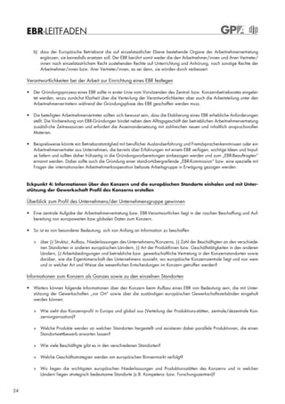 EBR-LEITFADEN

        b) dass der Europäische Betriebsrat die auf einzelstaatlicher Ebene bestehende Organe der Arbeitnehmervertretung
           ergänzen, sie keinesfalls ersetzen soll. Der EBR berührt somit weder die den Arbeitnehmer/innen und ihren Vertreter/
           innen nach einzelstaat-lichem Recht zustehenden Rechte auf Unterrichtung und Anhörung, noch sonstige Rechte der
           Arbeitnehmer/innen bzw. ihrer Vertreter/innen, es sei denn, sie würden durch verbessert.

     Verantwortlichkeiten bei der Arbeit zur Einrichtung eines EBR festlegen

     • Der Gründungsprozess eines EBR sollte in erster Linie vom Vorsitzenden des Zentral- bzw. Konzernbetriebsrates eingelei-
       tet werden, wozu zunächst Klarheit über die Vertei-lung der Verantwortlichkeiten aber auch die Arbeitsteilung unter den
       Arbeitnehmerver-tretern während der Gründungsphase des EBR geschaffen werden muss.

     • Die beteiligten Arbeitnehmervertreter sollten sich bewusst sein, dass die Etablierung eines EBR erhebliche Anforderungen
       stellt. Die Vorbereitung von EBR-Gründungen bindet neben dem Alltagsgeschäft der betrieblichen Arbeitnehmervertretung
       zusätzli-che Zeitressourcen und erfordert die Auseinandersetzung mit zahlreichen neuen und inhaltlich anspruchsvollen
       Materien.

     • Beispielsweise könnte ein Betriebsratsmitglied mit beruflicher Auslandserfahrung und Fremdsprachenkenntnissen oder ein
       Arbeitnehmervertreter aus Unternehmen, die be-reits über Erfahrungen mit einem EBR verfügen, wichtige Ideen und Impul-
       se liefern und sollten daher frühzeitig in die Gründungsvorbereitungen einbezogen werden und zum „EBR-Beauftragten“
       ernannt werden. Dabei sollte auch die Gründung einer stand-ortübergreifende „EBR-Kommission“ bzw. eine spezielle mit
       Fragen der internationa-len Arbeitnehmerkooperation befasste Arbeitsgruppe in Erwägung gezogen werden.



     Eckpunkt 4: Informationen über den Konzern und die europäischen Standorte einholen und mit Unter-
     stützung der Gewerkschaft Profil des Konzerns erstellen

     Überblick zum Profil des Unternehmens/der Unternehmensgruppe gewinnen

     • Eine zentrale Aufgabe der Arbeitnehmervertretung bzw. EBR-Verantwortlichen liegt in der raschen Beschaffung und Auf-
       bereitung von europaweiten bzw globalen Daten zum Konzern.

     • So ist es von besonderer Bedeutung, sich von Anfang an Information zu beschaffen

        > über (-) Struktur, Aufbau, Niederlassungen des Unternehmens/Konzerns, (-) Zahl der Beschäftigten an den verschiede-
          nen Standorten in anderen europäischen Län-dern, (-) Art der Produktlinien bzw. Geschäftstätigkeiten in den anderen
          Ländern, (-) Arbeitsbedingungen und betriebliche bzw. gewerkschaftliche Vertretung in den Konzernstandorten sowie
          darüber, wie die Eigentümerschaft des Unternehmens aussieht, wo europäische Konzernzentrale liegt und von wem
          und in welcher Art und Weise die wesentlichen Entscheidungen im Konzern getroffen werden?

     Informationen zum Konzern als Ganzes sowie zu den einzelnen Standorten

     • Weiters können folgende Informationen über den Konzern beim Aufbau eines EBR von Bedeutung sein, die mit Unter-
       stützung der Gewerkschaften „vor Ort“ sowie über die zuständigen europäischen Gewerkschaftsverbänden eingeholt
       werden können:

        > Wie sieht das Konzernprofil in Europa und global aus (Verteilung der Produktions-stätten, zentrale/dezentrale Kon-
          zernorganisation)?

        > Welche Produkte werden an welchen Standorten hergestellt und existieren dabei parallele Produktionen, die einen
          Standortwettbewerb erwarten lassen?

        > Wie viele Beschäftigte gibt es in den verschiedenen Standorten?

        > Welche Geschäftsstrategien werden am europäischen Binnenmarkt verfolgt?

        > Wo liegen die wichtigsten europäischen Niederlassungen und Produktionsstätten des Konzerns und in welchen
          Ländern liegen strategisch bedeutsame Standorte (z.B. Kompetenz- bzw. Forschungszentren)?


24
 