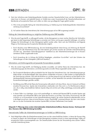 EBR-LEITFADEN

     • Nach der Aufnahme erster länderübergreifenden Kontakte zwischen Gewerkschaf-ter/innen und den Arbeitnehmerver-
       treter/innen im Konzern und jedenfalls bereits im Vorfeld einer ersten Zusammenkunft der Gewerkschaftsvertreter und
       Betriebsräte auf europäischer Ebene auch sollten vor allem zwei grundlegende Fragen geklärt werden:

        1) Wie ist die prinzipielle Haltung der Unternehmensleitung zur Etablierung einer länderübergreifenden Arbeitnehmer-
           vertretung einzuschätzen?

        2) Auf welcher Ebene des Unternehmens/der Unternehmensgruppe soll ein EBR an-gestrengt werden?

     Haltung der Unternehmensleitung zur möglichen Etablierung eines EBR feststellen

     • Was die erste Frage betrifft, so sollte geprüft werden, ob das Management zu einem raschen Abschluss der Verhandlun-
       gen bereit ist oder langwierige Verhandlungen zu erwarten sind. Davon wird es ganz wesentlich abhängen, mit welcher
       Strategie die Verhandlungen mit dem Management geführt werden sollen. Denn nach der EU-Richtlinie sind folgende
       Wege zur Durchsetzung eines Europäischen Betriebsrates möglich:

        > Durch Abschluss einer EBR-Vereinbarung, die eine länderübergreifende Unterrich-tung und Anhörung der Beschäf-
          tigten, die für alle Arbeitnehmer/innen des Unter-nehmens gilt und die zwischen der zentralen Unternehmensleitung
          und dem sog. „besonderen Verhandlungsgremium“ bestehend aus den Arbeitnehmervertretungen der im Konzern
          vertretenen Länder ausgehandelt wurde.

        > Durch Anwendung der im Anhang der Richtlinie festgelegten „subsidiären Vor-schriften“ nach dem Scheitern der
          Verhandlungen mit dem Arbeitgeber („EBR kraft Gesetzes“).

     Informations- und Anhörungsrechte auf passender Konzernebene ansiedeln

     • Was die zweite Frage betrifft, sind Überlegung darüber anzustellen, auf welcher Ebene des Unternehmens bzw. der
       Unternehmensgruppe die Informations- und Anhörungs-rechte sinnvoller Weise angesiedelt werden sollen.

        > Der Europäische Betriebsrat sollte grundsätzlich bei der Spitze des Unternehmens bzw. der Unternehmensgruppe ge-
          bildet werden und die Beschäftigten aller Unter-nehmen und Betriebe im Konzern in allen Ländern im Geltungsbereich
          der Verein-barung umfassen. Dies sieht die Richtlinie vor und dies entspricht auch der Intenti-on auf der Ebene ein län-
          derübergreifendes Interessenvertretungsgremium zu schaf-fen, auf der letztendlich die zentralen Unternehmens- bzw.
          Konzernentscheidungen getroffen werden.

        > Die Bildung eines EBR auf der Ebene der Konzernspitze sollte jedoch nicht dazu führen, dass ein Austausch auf Ebene
          einzelner Divisionen bzw. Sparten des Un-ternehmens unterbunden wird. Dies wird v.a. für Mischkonzerne relevant
          sein, die in völlig unterschiedlichen Sektoren Sparten tätig sind und die auch völlig unab-hängig voneinander geführt
          werden.

        > In diesen Fällen ist zu überlegen, ob es nicht zweckmäßiger ist, mehrere (evtl kleinere) EBR für einzelne Sparten statt
          eines zentralen und umfassenden EBR an der Spitze des Konzerns zu errichten. Eine solche ‚Divisionierung’ des EBR
          ist freilich nur im Einvernehmen mit der Unternehmensleitung möglich. Bei solchen Sparten-Euro-Betriebsräten wird es
          in der Regel sinnvoll sein, diese mit einer Klammer, ei-nem „Gesamt-EBR“ zusammenzufassen, der dann unter Umstän-
          den nur aus den Vorsitzenden der einzelnen Sparten-EBRs und deren Stellvertreter/innen besteht.


     Eckpunkt 7: Planung eines ersten internationalen Arbeitnehmertreffens: Kennen lernen, Vertrauen bil-
     den, Konsens über EBR-Gründung herstellen

     Internationales Treffen der Arbeitnehmervertretungen im Vorfeld zur EBR-Gründung

     • Nach Möglichkeit sollten die Arbeitnehmervertreter/innen aus den unterschiedlichen Ländern, in denen der Konzern tätig
       ist, bereits vor Beginn der Verhandlungen mit dem Management mindestens einmal zu einem eigenständigen Treffen auf
       europäischer E-bene zusammengetreten sein. Die Gewerkschaften können bei der Veranstaltung eines solchen Treffens
       wertvolle Unterstützung leisten.




26
 