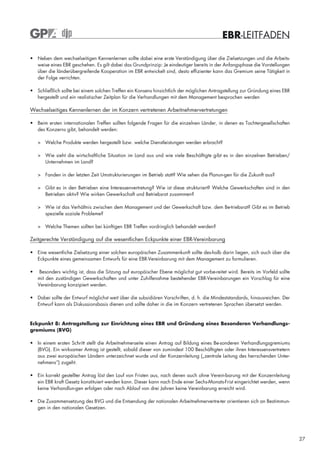EBR-LEITFADEN

• Neben dem wechselseitigen Kennenlernen sollte dabei eine erste Verständigung über die Zielsetzungen und die Arbeits-
  weise eines EBR geschehen. Es gilt dabei das Grundprinzip: Je eindeutiger bereits in der Anfangsphase die Vorstellungen
  über die länderübergreifende Kooperation im EBR entwickelt sind, desto effizienter kann das Gremium seine Tätigkeit in
  der Folge verrichten.

• Schließlich sollte bei einem solchen Treffen ein Konsens hinsichtlich der möglichen Antragstellung zur Gründung eines EBR
  hergestellt und ein realistischer Zeitplan für die Verhandlungen mit dem Management besprochen werden

Wechselseitiges Kennenlernen der im Konzern vertretenen Arbeitnehmervertretungen

• Beim ersten internationalen Treffen sollten folgende Fragen für die einzelnen Länder, in denen es Tochtergesellschaften
  des Konzerns gibt, behandelt werden:

    > Welche Produkte werden hergestellt bzw. welche Dienstleistungen werden erbracht?

    > Wie sieht die wirtschaftliche Situation im Land aus und wie viele Beschäftigte gibt es in den einzelnen Betrieben/
      Unternehmen im Land?

    > Fanden in der letzten Zeit Umstrukturierungen im Betrieb statt? Wie sehen die Planun-gen für die Zukunft aus?

    > Gibt es in den Betrieben eine Interessenvertretung? Wie ist diese strukturiert? Welche Gewerkschaften sind in den
      Betrieben aktiv? Wie wirken Gewerkschaft und Betriebsrat zusammen?

    > Wie ist das Verhältnis zwischen dem Management und der Gewerkschaft bzw. dem Be-triebsrat? Gibt es im Betrieb
      spezielle soziale Probleme?

    > Welche Themen sollten bei künftigen EBR Treffen vordringlich behandelt werden?

Zeitgerechte Verständigung auf die wesentlichen Eckpunkte einer EBR-Vereinbarung

• Eine wesentliche Zielsetzung einer solchen europäischen Zusammenkunft sollte des-halb darin liegen, sich auch über die
  Eckpunkte eines gemeinsamen Entwurfs für eine EBR-Vereinbarung mit dem Management zu formulieren.

•    Besonders wichtig ist, dass die Sitzung auf europäischer Ebene möglichst gut vorbe-reitet wird. Bereits im Vorfeld sollte
    mit den zuständigen Gewerkschaften und unter Zuhilfenahme bestehender EBR-Vereinbarungen ein Vorschlag für eine
    Vereinbarung konzipiert werden.

• Dabei sollte der Entwurf möglichst weit über die subsidiären Vorschriften, d. h. die Mindeststandards, hinausreichen. Der
  Entwurf kann als Diskussionsbasis dienen und sollte daher in die im Konzern vertretenen Sprachen übersetzt werden.


Eckpunkt 8: Antragstellung zur Einrichtung eines EBR und Gründung eines Besonderen Verhandlungs-
gremiums (BVG)

• In einem ersten Schritt stellt die Arbeitnehmerseite einen Antrag auf Bildung eines Be-sonderen Verhandlungsgremiums
  (BVG). Ein wirksamer Antrag ist gestellt, sobald dieser von zumindest 100 Beschäftigten oder ihren Interessensvertretern
  aus zwei europäischen Ländern unterzeichnet wurde und der Konzernleitung („zentrale Leitung des herrschenden Unter-
  nehmens“) zugeht.

• Ein korrekt gestellter Antrag löst den Lauf von Fristen aus, nach denen auch ohne Verein-barung mit der Konzernleitung
  ein EBR kraft Gesetz konstituiert werden kann. Dieser kann nach Ende einer Sechs-Monats-Frist eingerichtet werden, wenn
  keine Verhandlun-gen erfolgen oder nach Ablauf von drei Jahren keine Vereinbarung erreicht wird.

• Die Zusammensetzung des BVG und die Entsendung der nationalen Arbeitnehmervertre-ter orientieren sich an Bestimmun-
  gen in den nationalen Gesetzen.




                                                                                                                                 27
 