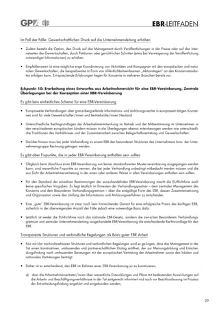 EBR-LEITFADEN

Im Fall der Fälle: Gewerkschaftlichen Druck auf die Unternehmensleitung erhöhen

• Zudem besteht die Option, den Druck auf das Management durch Veröffentlichungen in der Presse oder auf den Inter-
  netseiten der Gewerkschaften, durch Petitionen oder gericht-lichen Schritten (etwa bei Verweigerung der Veröffentlichung
  notwendiger Informatio-nen) zu erhöhen.

• Empfehlenswert ist eine möglichst enge Koordinierung von Aktivitäten und Kampagnen mit den europäischen und natio-
  nalen Gewerkschaften, die beispielsweise in Form von öf-fentlichkeitswirksamen „Aktionstagen“ an den Konzernstandor-
  ten erfolgen kann. Ent-sprechende Erfahrungen liegen für Konzerne in mehreren Branchen bereits vor.


Eckpunkt 10: Erarbeitung eines Entwurfes aus Arbeitnehmersicht für eine EBR-Vereinbarung, Zentrale
Überlegungen bei der Konzeption einer EBR-Vereinbarung

Es gibt kein einheitliches Schema für eine EBR-Vereinbarung

• Europaweite Verhandlungen über grenzübergreifende Informations- und Anhörungs-rechte in europaweit tätigen Konzer-
  nen sind für viele Gewerkschafter/innen und Be-triebsräte/innen Neuland.

• Unterschiedliche Rechtsgrundlagen der Arbeitnehmermitwirkung im Betrieb und der Mitbestimmung im Unternehmen in
  den verschiedenen europäischen Ländern müssen in die Überlegungen ebenso miteinbezogen werden wie unterschiedli-
  che Traditionen des Verhältnisses und der Zusammenarbeit zwischen Belegschaftsvertretung und Ge-werkschaften.

• Darüber hinaus muss bei jeder Verhandlung zu einem EBR den besonderen Strukturen des Unternehmens bzw. der Unter-
  nehmensgruppe Rechnung getragen werden.

Es gibt aber Fixpunkte, die in jeder EBR-Vereinbarung enthalten sein sollten

• Obgleich beim Abschluss einer EBR-Vereinbarung von keiner standardisierten Muster-vereinbarung ausgegangen werden
  kann, sind wesentliche Fixpunkte zu nennen, die bei jeder Verhandlung unbedingt mitbedacht werden müssen und die
  aus Sicht der Arbeitnehmervertretung in der einen oder anderen Weise in allen Vereinbarungen enthalten sein sollten.

• Für den Standard der einzelnen Bestimmungen der auszuhandelnden EBR-Vereinbarung macht die EU-Richtlinie auch
  keine spezifischen Vorgaben. Es liegt letztlich im Ermessen der Verhandlungspartner – dem zentralen Management des
  Konzerns und dem Besonderen Verhandlungsgremium – über die endgültige Form des EBR, dessen Zusammenset-zung
  und Organisation sowie den Umfang der Informations- und Anhörungsverfahren zu entscheiden.

• Eine „gute“ EBR-Vereinbarung ist zwar noch kein hinreichender Garant für eine erfolgreiche Praxis des künftigen EBR,
  sicherlich in der überwiegenden Anzahl der Fälle jedoch eine notwendige Basis dafür.

• Letztlich ist weder die EU-Richtlinie noch das nationale EBR-Gesetz, sondern die zwi-schen Besonderem Verhandlungs-
  gremium und zentraler Unternehmensleitung ausge-handelte EBR-Vereinbarung die entscheidende Rechtsrundlage für den
  EBR.

Transparente Strukturen und verbindliche Regelungen als Basis guter EBR Arbeit

• Nur mit klar nachvollziehbaren Strukturen und verbindlichen Regelungen wird es ge-lingen, dass das Management in der
  Tat einen konstruktiven, umfassenden und partner-schaftlichen Dialog eröffnet, der zur Meinungsbildung und Entschei-
  dungsfindung nach umfassenden Beratungen mit der europäischen Vertretung der Arbeitnehmer sowie den lokalen und
  nationalen Vertretungen beiträgt.

• Daher ist es entscheidend, den EBR im Rahmen einer EBR-Vereinbarung so zu konstruieren,

   a) dass die Arbeitnehmervertreter/innen über wesentliche Entwicklungen und Pläne mit bedeutenden Auswirkungen auf
      die Arbeits- und Beschäftigungsverhältnisse in der Tat zeitgerecht informiert und noch vor Beschlussfassung im Prozess
      der Ent-scheidungsfindung angehört und eingebunden werden;




                                                                                                                               29
 