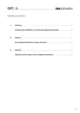 EBR-LEITFADEN

Inhaltsverzeichnis



  1.   Einleitung...................................................................................................................................... 7


       Entstehung der EU-Richtlinie zur Errichtung Europäischer Betriebsräte .................................. 7




  2.   Kapitel 1. ..................................................................................................................................... 7


       Der Europäische Betriebsrat in Frage und Antwort.................................................................. 7




  3.   Kapitel 2....................................................................................................................................... 7


       Eckpunkte auf dem Weg zu einem Europäischen Betriebsrat ................................................. 7




                                                                                                                                                            3
 