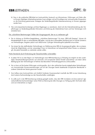 EBR-LEITFADEN

        b) Dass in der praktischen EBR-Arbeit ein kontinuierlicher Austausch von Informationen, Erfahrungen und Zielen aller
           im Konzern beteiligten Arbeitnehmervertre-ter/innen erfolgen und auf Grundlage einer vertrauensvollen Kooperation
           an die Entwicklung gemeinsamer Strategien der länderübergreifenden Interessenvertre-tung im Konzern gegangen
           werden kann.

     • Hier sind entsprechend eindeutige und klare Regelungen zu vereinbaren, damit sich die Unternehmensleitung den Ver-
       pflichtungen zur länderübergreifenden Information und Anhörung der Arbeitnehmer/innen und ihrer Vertretungen nicht
       entziehen kann.

     Die ‚subsidiären Bestimmungen’ bilden den Ausgangspunkt, den es zu verbessern gilt

     • Die im Anhang zur Richtlinie festgehaltenen „subsidiären Bestimmungen“ für einen „EBR kraft Gesetzes“, können als
       Mindestleitfaden für den zu verhandelnden EBR gelten, sind die darin verhandelten Standards doch im Fall des Scheiterns
       von Verhandlungen, längstens jedoch nach Ablauf einer 3 jährigen Verhandlungsfrist jedenfalls einzurichten.

     • Sie müssen bei den stattfindenden Verhandlungen zur Etablierung eines EBR als Aus-gangspunkt gelten, den es entspre-
       chend der Möglichkeiten und der notwendigen Praxis im Unternehmen auf entsprechend hohem Niveau zu verbessern
       gilt, die jedoch keinesfalls zu unterlaufen werden sollten.

     Hohe Standards durch Einbindung der Gewerkschaften sicherstellen

     • In jedem Fall ist vor dem Beginn von Verhandlungen einer EBR-Vereinbarung so frühzeitig wie möglich mit den zustän-
       digen Gewerkschaftsorganisationen auf nationa-ler und europäischer Ebene Kontakt aufzunehmen und deren aktive
       Beteiligung bei den Verhandlungen im Rahmen des Besonderen Verhandlungsgremiums sicherzustellen.

     • Nur so kann auf die breiten Erfahrungen zurückzugreifen, die in den zahlreichen be-reits stattgefundene Verhandlungen
       von transnationalen Konzernvereinbarungen und auf den Sitzungen bereits bestehender Europäischer Betriebsräte in
       anderen Unterneh-men bereits gewonnen wurden.

     • Zum Aufbau einer kontinuierlichen und inhaltlich fundierten Zusammenarbeit innerhalb des EBR ist eine Unterstützung
       durch externe Sachverständige aus den Gewerkschaften unabdingbar.

     • So sollte auch in der EBR-Vereinbarung eindeutig geregelt werden, dass dem EBR min-destens ein/eine externe/r (ge-
       werkschaftlicher) Sachverständige/r seiner Wahl zur Bera-tung bei allen Sitzungen zur Verfügung steht. Die Kosten dafür
       sind vom Unternehmen zu tragen.




30
 