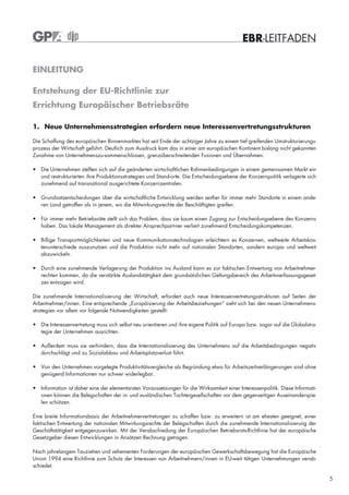 EBR-LEITFADEN

EINLEITUNG

Entstehung der EU-Richtlinie zur
Errichtung Europäischer Betriebsräte

1. Neue Unternehmensstrategien erfordern neue Interessenvertretungsstrukturen

Die Schaffung des europäischen Binnenmarktes hat seit Ende der achtziger Jahre zu einem tief greifenden Umstrukturierungs-
prozess der Wirtschaft geführt. Deutlich zum Ausdruck kam das in einer am europäischen Kontinent bislang nicht gekannten
Zunahme von Unternehmenszu-sammenschlüssen, grenzüberschreitenden Fusionen und Übernahmen.

• Die Unternehmen stellten sich auf die geänderten wirtschaftlichen Rahmenbedingungen in einem gemeinsamen Markt ein
  und restrukturierten ihre Produktionsstrategien und Stand-orte. Die Entscheidungsebene der Konzernpolitik verlagerte sich
  zunehmend auf transnational ausgerichtete Konzernzentralen.

• Grundsatzentscheidungen über die wirtschaftliche Entwicklung werden seither für immer mehr Standorte in einem ande-
  ren Land getroffen als in jenem, wo die Mitwirkungsrechte der Beschäftigten greifen.

• Für immer mehr Betriebsräte stellt sich das Problem, dass sie kaum einen Zugang zur Entscheidungsebene des Konzerns
  haben. Das lokale Management als direkter Ansprechpart-ner verliert zunehmend Entscheidungskompetenzen.

• Billige Transportmöglichkeiten und neue Kommunikationstechnologien erleichtern es Konzernen, weltweite Arbeitskos-
  tenunterschiede auszunutzen und die Produktion nicht mehr auf nationalen Standorten, sondern europa- und weltweit
  abzuwickeln.

• Durch eine zunehmende Verlagerung der Produktion ins Ausland kann es zur faktischen Entwertung von Arbeitnehmer-
  rechten kommen, da die verstärkte Auslandstätigkeit dem grundsätzlichen Geltungsbereich des Arbeitsverfassungsgeset-
  zes entzogen wird.

Die zunehmende Internationalisierung der Wirtschaft, erfordert auch neue Interessenvertretungsstrukturen auf Seiten der
Arbeitnehmer/innen. Eine entsprechende „Europäisierung der Arbeitsbeziehungen“ sieht sich bei den neuen Unternehmens-
strategien vor allem vor folgende Notwendigkeiten gestellt:

• Die Interessenvertretung muss sich selbst neu orientieren und ihre eigene Politik auf Europa bzw. sogar auf die Globalstra-
  tegie der Unternehmen ausrichten.

• Außerdem muss sie verhindern, dass die Internationalisierung des Unternehmens auf die Arbeitsbedingungen negativ
  durchschlägt und zu Sozialabbau und Arbeitsplatzverlust führt.

• Von den Unternehmen vorgelegte Produktivitätsvergleiche als Begründung etwa für Arbeitszeitverlängerungen sind ohne
  genügend Informationen nur schwer widerlegbar.

• Information ist daher eine der elementarsten Voraussetzungen für die Wirksamkeit einer Interessenpolitik. Diese Informati-
  onen können die Belegschaften der in- und ausländischen Tochtergesellschaften vor dem gegenseitigen Auseinanderspie-
  len schützen.

Eine breite Informationsbasis der Arbeitnehmervertretungen zu schaffen bzw. zu erweitern ist am ehesten geeignet, einer
faktischen Entwertung der nationalen Mitwirkungsrechte der Belegschaften durch die zunehmende Internationalisierung der
Geschäftstätigkeit entgegenzuwirken. Mit der Verabschiedung der Europäischen Betriebsrats-Richtlinie hat der europäische
Gesetzgeber diesen Entwicklungen in Ansätzen Rechnung getragen.

Nach jahrelangem Tauziehen und vehementen Forderungen der europäischen Gewerkschaftsbewegung hat die Europäische
Union 1994 eine Richtlinie zum Schutz der Interessen von Arbeitnehmern/innen in EU-weit tätigen Unternehmungen verab-
schiedet.

                                                                                                                                5
 