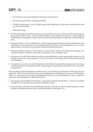 EBR-LEITFADEN

   > die Investitionen sowie die grundlegenden Änderungen der Organisation,

   > die Einführung neuer Arbeits- und Fertigungsverfahren,

   > Produktionsverlagerungen, Fusionen, Verkleinerungen oder Schließungen von Unter-nehmen, Betrieben oder wichti-
     gen Teilen dieser Einheiten,

   > Massenentlassungen.

• Die Arbeit des Europäischen Betriebsrates stützt sich auf die Säulen der Information und der Konsultation (Anhörung). Fra-
  gen zur Konzernmitbestimmung – wie von den Gewerkschaften seit den siebziger Jahren gefordert – wurden im Rahmen
  der EBR-Richtlinie nicht geregelt. Sie stehen weiterhin auf dem Forderungskatalog der europäi-schen Gewerkschaftsbewe-
  gung.

• Information bedeutet – im Sinn der EBR-Richtlinie – die Berichterstattung des Manage-ments über die aktuelle Situation des
  Unternehmens und eine Vorausschau auf seine künf-tige Entwicklung. Darüber muss das Management in einem auszuhan-
  delnden Rahmen und Verfahren die europäische Arbeitnehmervertretung informieren.

• Information bedeutet natürlich auch, den Austausch von Informationen zwischen den Arbeitnehmervertretungen unter-
  schiedlicher Standorte und Länder untereinander zu ermög-lichen und in die Wege zu leiten.

• Konsultation im Sinn der Richtlinie bedeutet, dass der Europäische Betriebsrat vom Ma-nagement gehört werden muss. Die
  Richtlinie verlangt einen „Meinungsaustausch“ und die „Einrichtung“ eines Dialoges zwischen Arbeitnehmervertretung
  und Management.

• Im Unterschied zu manchen nationalen Betriebsräten und betrieblichen Gewerkschaftsver-tretungen besitzt der Europä-
  ische Betriebsrat keine weiterreichenden Rechte. Entscheidungen des Unternehmens sind bislang nicht an seine Zustim-
  mung gebunden.

Wie ein künftiger Europäischer Betriebsrat auszusehen hat bzw. wie die Verfahren zur Information und Anhörung im Konzern
eingerichtet werden, also die konkreten Formen der grenzübergreifenden Arbeitnehmermitwirkung an der Unternehmens-
politik, ist in einer Vereinbarung zwischen Arbeitnehmervertreter/innen und dem Management von einem so genannten
„besonderen Verhandlungsgremium“ (BVG) festzuschreiben.

• Die jeweiligen nationalen EBR-Vorschriften haben – entsprechend der Regeln der EU-Richtlinie – in erster Linie die Verfah-
  rensregeln für das Zustandekommen eines EBR zur Verfügung zu stellen.

• Für den Fall, dass es seitens der Unternehmensleitung innerhalb von drei Jahren zu keiner Vereinbarung kommt, sieht die
  EU-Richtlinie Mindestvorschriften für einen Europäischen Betriebsrat „kraft Gesetzes“ vor.




                                                                                                                               7
 