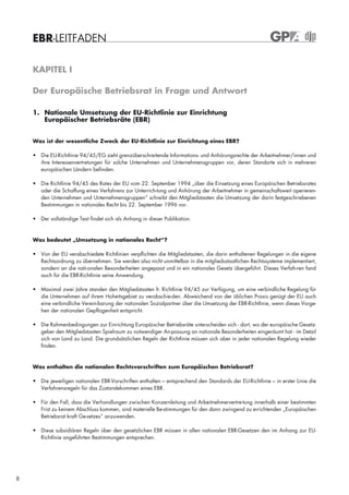 EBR-LEITFADEN

    KAPITEL I

    Der Europäische Betriebsrat in Frage und Antwort

    1. Nationale Umsetzung der EU-Richtlinie zur Einrichtung
       Europäischer Betriebsräte (EBR)


    Was ist der wesentliche Zweck der EU-Richtlinie zur Einrichtung eines EBR?

    • Die EU-Richtlinie 94/45/EG sieht grenzüberschreitende Informations- und Anhörungsrechte der Arbeitnehmer/innen und
      ihre Interessenvertretungen für solche Unternehmen und Unternehmensgruppen vor, deren Standorte sich in mehreren
      europäischen Ländern befinden.

    • Die Richtlinie 94/45 des Rates der EU vom 22. September 1994 „über die Einsetzung eines Europäischen Betriebsrates
      oder die Schaffung eines Verfahrens zur Unterrich-tung und Anhörung der Arbeitnehmer in gemeinschaftsweit operieren-
      den Unternehmen und Unternehmensgruppen“ schreibt den Mitgliedstaaten die Umsetzung der darin festgeschriebenen
      Bestimmungen in nationales Recht bis 22. September 1996 vor.

    • Der vollständige Text findet sich als Anhang in dieser Publikation.



    Was bedeutet „Umsetzung in nationales Recht“?

    • Von der EU verabschiedete Richtlinien verpflichten die Mitgliedstaaten, die darin enthaltenen Regelungen in die eigene
      Rechtsordnung zu übernehmen. Sie werden also nicht unmittelbar in die mitgliedsstaatlichen Rechtssysteme implementiert,
      sondern an die nati-onalen Besonderheiten angepasst und in ein nationales Gesetz übergeführt. Dieses Verfah-ren fand
      auch für die EBR-Richtlinie seine Anwendung.

    • Maximal zwei Jahre standen den Mitgliedstaaten lt. Richtlinie 94/45 zur Verfügung, um eine verbindliche Regelung für
      die Unternehmen auf ihrem Hoheitsgebiet zu verabschie-den. Abweichend von der üblichen Praxis genügt der EU auch
      eine verbindliche Verein-barung der nationalen Sozialpartner über die Umsetzung der EBR-Richtlinie, wenn dieses Vorge-
      hen der nationalen Gepflogenheit entspricht.

    • Die Rahmenbedingungen zur Einrichtung Europäischer Betriebsräte unterscheiden sich - dort, wo der europäische Gesetz-
      geber den Mitgliedstaaten Spielraum zu notwendiger An-passung an nationale Besonderheiten eingeräumt hat - im Detail
      sich von Land zu Land. Die grundsätzlichen Regeln der Richtlinie müssen sich aber in jeder nationalen Regelung wieder
      finden.



    Was enthalten die nationalen Rechtsvorschriften zum Europäischen Betriebsrat?

    • Die jeweiligen nationalen EBR-Vorschriften enthalten – entsprechend den Standards der EU-Richtlinie – in erster Linie die
      Verfahrensregeln für das Zustandekommen eines EBR.

    • Für den Fall, dass die Verhandlungen zwischen Konzernleitung und Arbeitnehmervertre-tung innerhalb einer bestimmten
      Frist zu keinem Abschluss kommen, sind materielle Be-stimmungen für den dann zwingend zu errichtenden „Europäischen
      Betriebsrat kraft Ge-setzes“ anzuwenden.

    • Diese subsidiären Regeln über den gesetzlichen EBR müssen in allen nationalen EBR-Gesetzen den im Anhang zur EU-
      Richtlinie angeführten Bestimmungen entsprechen.




8
 