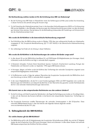 EBR-LEITFADEN

Die Rechtsordnung welches Landes ist für die Errichtung eines EBR von Bedeutung?

• Bei der Errichtung eines EBR finden im Wesentlichen immer die Verfahrungsvor-schriften jenes Landes ihre Anwendung,
  in dessen Territorium die zentrale Leitung des Konzerns liegt.

• Für die Entsendung der Arbeitnehmervertreter/innen in das besondere Verhandlungsgre-mium (BVG) zur Errichtung eines
  EBR wie der Mitglieder in den EBR gelten die Be-stimmungen der Arbeitsrechtsordnung jenes Landes, aus dem die jeweili-
  gen Vertre-ter/innen stammen. Dies gilt ebenso für die Rechtsstellung (insbesondere die Freistel-lungs- und Schutzvorschrif-
  ten) der Arbeitnehmervertreter/innen.



Wie wurde die EU-Richtlinie in die österreichische Rechtsordnung umgesetzt?

• Die EU-Richtlinie über die EBR-Einrichtung wurde im Oktober 1996 über eine umfang-reiche Novelle zum Arbeitsverfas-
  sungsgesetz (V. Teil, Europäische Betriebsverfassung, §§ 171–207 ArbVG) in die österreichische Arbeitsrechtsordnung
  umgesetzt.

• Der vollständige Text findet sich als Anhang in dieser Publikation.


Wie wurde die EU-Richtlinie in die Rechtsordnungen der anderen EU-Länder umge-setzt?

• In allen derzeit 30 von der EBR-Richtlinie betroffenen EU- und EWR-Staaten (EU-Mitgliedsstaaten plus Norwegen, Island,
  Lichtenstein) wurde die Richtlinie wie folgt in nationales Recht umgesetzt:

• In Dänemark, Schweden, Finnland, Irland, Deutschland, Spanien, Frankreich, Griechen-land, Luxemburg, Portugal, den
  Niederlanden und Österreich wurden vor September 1996 eigene EBR-Gesetze erlassen;

• In Norwegen, Belgien und Italien wurde die Richtlinie über Tarifverträge der nationalen Sozialpartner umgesetzt sowie
  entsprechende Begleitgesetze verabschiedet.

• In Großbritannien wurde in Folge der späteren Übernahme des Europäischen Sozialproto-kolls die EBR-Richlinie durch
  eine Verordnung im Jänner 2000 in nationales Recht um-gesetzt.

• In den neuen Mitgliedsländern, die der EU in zwei Erweiterungsetappen 2004 und 2007 beigetreten sind, wurden die
  Bestimmungen der EU-Richtlinie zum Zeitpunkt des Beitrit-tes mit der Übernahme des gesamten sozialen Rechtsbestandes
  der EU in die nationalen Arbeitsrechtsordnungen übernommen.



Wie kommt man zu den entsprechenden Rechtstexten aus den anderen Ländern?

• Da die Einrichtung und Arbeit Europäischer Betriebsräte in der Regel die Rechtslage je-nes Landes zur Grundlage haben,
  in dem sich der Stammsitz des Konzerns befindet, ist die Kenntnis der entsprechenden Gesetze bzw. Tarifverträge von
  Bedeutung.

• Die Europäische Kommission erstellte Übersetzungen der nationalen Umsetzungstexte in alle EU-Sprachen. Diese
  nationalen EBR-Rechtstexte können in über das Internet unter folgender Adresse abgerufen werden:
  www.euro-betriebsrat.de/ebr/931.php



2. Geltungsbereich der EBR-Richtlinie


Für welche Staaten gilt die EBR-Richtlinie?

• Die EBR-Richtlinie gilt für alle 30 Mitgliedsstaaten des Europäischen Wirtschaftsraumes (EWR), das sind die 27 Mitglied-
  staaten der der Europäischen Union (EU) sowie Norwe-gen, Island und Lichtenstein. In allen diesen Staaten sind nationale
  EBR-Gesetze entspre-chend der Richtlinie 94/45zu erlassen.

                                                                                                                                 9
 