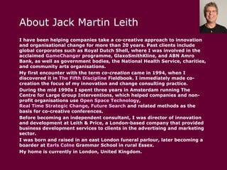 About Jack Martin Leith I have been helping companies take a co-creative approach to innovation and organisational change for more than 20 years. Past clients include global corporates such as Royal Dutch Shell, where I was involved in the acclaimed  GameChanger  programme, GlaxoSmithKline, and ABN Amro Bank, as well as government bodies, the National Health Service, charities, and community arts organisations. My first encounter with the term  co-creation  came in 1994, when I discovered it in  The Fifth Discipline  Fieldbook . I immediately made co-creation the focus of my innovation and change consulting practice. During the mid 1990s I spent three years in Amsterdam running The Centre for Large Group Interventions, which helped companies and non-profit organisations use  Open Space Technology ,  Real Time Strategic Change ,  Future Search  and related methods as the basis for co-creative conferences. Before becoming an independent consultant, I was director of innovation and development at Leith & Price, a London-based company that provided business development services to clients in the advertising and marketing sector. I was born and raised in an east London funeral parlour, later becoming a boarder at  Earls  Colne  Grammar School  in rural Essex. My home is currently in London, United Kingdom. 
