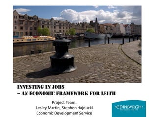 Investing in Jobs
– An Economic Framework for Leith
Project Team:
Lesley Martin, Stephen Hajducki
Economic Development Service
 