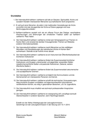 Grundsätze

  1. Der Internetauftritt kathbern /cathberne soll alle an Glauben, Spiritualität, Kirche und
      sozialem Handeln interessierten Menschen aus katholischer Sicht ansprechen.

  2. Er soll auch jenen Menschen, die selten in den traditionellen Veranstaltungen der Kirche
     anzutreffen sind oder die gegenüber der Kirche auf Distanz gegangen sind neue
     Berührungspunkte anbieten.

  3. Kathbern/cathberne versteht sich als ein offenes Forum des Dialogs: verschiedene
      Anschauungen und Strömungen der christlichen Tradition sollen auf kathbern/
      cathberne Platz haben.

  4. Der Internetauftritt kathbern /cathberne richtet sein Schwergewicht auf Themen im
     Kanton Bern und verweist bei darüber hinausgehenden Themen auf Websites
     anderer Informationsanbieter.

  5. Der Internetauftritt kathbern /cathberne macht Menschen auf die vielfältigen
     Aktivitäten und Dienstleistungen der katholischen Kirche im Kanton Bern
     aufmerksam. Deshalb ist der Auftritt immer aktuell.

  6. Der Internetauftritt kathbern /cathberne ist ein Instrument der Öffentlichkeitsarbeit der
     kirchlichen Institutionen

  7. Der Internetauftritt kathbern /cathberne fördert die Zusammenarbeit kirchlicher
     Institutionen und Gruppen untereinander und gegenüber verwandten Stellen
     (staatkirchenrechtliche Stellen und pastorale Institutionen, Dekanat, weitere
     öffentliche Stellen;)

  8. Der Internetauftritt kathbern /cathberne fördert die Zusammenarbeit oekumenischer
     und sozialpolitischer Gremien .

  9. Der Internetauftritt kathbern /cathberne ermöglicht die Kommunikation und die
     Gemeinschaft von interessierten Personen via Internet.

  10. Der Internetauftritt kathbern /cathberne schafft die technischen Voraussetzungen,
      dass kirchliche Gruppen unmittelbar und eigenverantwortlich Informationen
      veröffentlichen können, wo nötig in gesonderten Bereichen, z.B. für Jugendliche.

  11. Der Internetauftritt muss inhaltlich wie technisch professionellen Ansprüchen
      genügen.

  12. Der Internetauftritt kathbern /cathberne ist zweisprachig (d/f) und pflegt eventuell
      Übersichtsseiten in anderen Sprachen, wenn Nachfrage besteht.



     Erstellt von der Adhoc Arbeitsgruppe der Leitungskommission
     Genehmigt von der Leitungskommission in der Sitzung vom 15.11.2010




     Marie-Louise Beyeler                                    Albrecht Mattner
     Präsidentin                                             Geschäftsleiter
 
