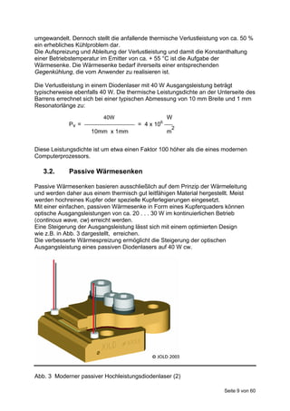 umgewandelt. Dennoch stellt die anfallende thermische Verlustleistung von ca. 50 %
ein erhebliches Kühlproblem dar.
Die Aufspreizung und Ableitung der Verlustleistung und damit die Konstanthaltung
einer Betriebstemperatur im Emitter von ca. + 55 °C ist die Aufgabe der
Wärmesenke. Die Wärmesenke bedarf ihrerseits einer entsprechenden
Gegenkühlung, die vom Anwender zu realisieren ist.

Die Verlustleistung in einem Diodenlaser mit 40 W Ausgangsleistung beträgt
typischerweise ebenfalls 40 W. Die thermische Leistungsdichte an der Unterseite des
Barrens errechnet sich bei einer typischen Abmessung von 10 mm Breite und 1 mm
Resonatorlänge zu:

                          40W                     W
             Pv =                     = 4 x 106
                                                   2
                     10mm x 1mm                   m


Diese Leistungsdichte ist um etwa einen Faktor 100 höher als die eines modernen
Computerprozessors.

   3.2.      Passive Wärmesenken

Passive Wärmesenken basieren ausschließlich auf dem Prinzip der Wärmeleitung
und werden daher aus einem thermisch gut leitfähigen Material hergestellt. Meist
werden hochreines Kupfer oder spezielle Kupferlegierungen eingesetzt.
Mit einer einfachen, passiven Wärmesenke in Form eines Kupferquaders können
optische Ausgangsleistungen von ca. 20 . . . 30 W im kontinuierlichen Betrieb
(continous wave, cw) erreicht werden.
Eine Steigerung der Ausgangsleistung lässt sich mit einem optimierten Design
wie z.B. in Abb. 3 dargestellt, erreichen.
Die verbesserte Wärmespreizung ermöglicht die Steigerung der optischen
Ausgangsleistung eines passiven Diodenlasers auf 40 W cw.




Abb. 3 Moderner passiver Hochleistungsdiodenlaser (2)

                                                                       Seite 9 von 60
 