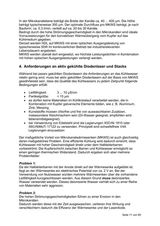 In der Mikrokanalebene beträgt die Breite der Kanäle ca. 40 ... 400 μm. Die Höhe
beträgt typischerweise 300 μm. Der optimale Durchfluss pro MKWS beträgt, je nach
Bauform, ca. 0,3 l/min, verteilt auf ca. 20 bis 30 Kanäle.
Bedingt durch die hohe Strömungsgeschwindigkeit in den Mikrokanälen sind ideale
Vorraussetzungen für den konvektiven Wärmeübergang vom Kupfer auf das
Kühlmedium gegeben.
Derzeit werden HDL auf MKWS mit einer optischen Ausgangsleistung von
typischerweise 50W im kontinuierlichen Betrieb bei industrierelevanten
Lebensdauern angeboten.
MKWS werden überall dort eingesetzt, wo höchste Leistungsdichten in Kombination
mit hohen optischen Ausgangsleistungen verlangt werden.

4. Anforderungen an aktiv gekühlte Diodenlaser und Stacks
Während bei passiv gekühlten Diodenlasern die Anforderungen an das Kühlwasser
relativ gering sind, muss bei aktiv gekühlten Diodenlasern auf der Basis von MKWS
gewährleistet sein, dass die Qualität des Kühlwassers zu jedem Zeitpunkt folgende
Bedingungen erfüllt:

    Leitfähigkeit:     3 ... 10 μS/cm
    Partikelgröße:     < 15 μm
    es dürfen keine Materialien im Kühlkreislauf verarbeitet werden, die in
     Kombination mit Kupfer galvanische Elemente bilden, wie z. B. Aluminium,
     Zink, Messing.
    Kunststoffe müssen chlorfrei und frei von auswaschbaren Zusätzen,
     insbesondere Weichmachern sein (DI-Wasser geeignet, empfohlen wird
     lebensmittelgeeignet).
    bei Verwendung von Edelstahl sind die Legierungen X5CrNi 1810 oder
     X6CrNiMoTi 17122 zu verwenden. Prinzipiell sind schwefelfreie V4A
     Legierungen einzusetzen

Der maßgebliche Vorteil von Mikrokanalwärmesenken (MKWS) ist auch gleichzeitig
deren maßgebliches Problem. Eine effiziente Kühlung wird dadurch erreicht, dass
Kühlwasser mit hoher Geschwindigkeit direkt unter dem Halbleiterbarren
vorbeiströmt. Die Kupferschicht zwischen Barren und Kühlwasser ermöglicht so
einen geringen thermischen Widerstand. Dadurch ergeben sich aber mehrere
Problemfelder:

Problem 1:
Da der Halbleiterbarren mit der Anode direkt auf der Wärmesenke aufgelötet ist,
liegt an der Wärmesenke ein elektrisches Potential von ca. 2 V an. Bei der
Verwendung von Nutzwasser würden mehrere Wärmesenken über die vorhandene
Leitfähigkeit kurzgeschlossen werden. Aus diesem Grund muss deionisiertes
Wasser verwendet werden. Dieses deionisierte Wasser verhält sich zu einer Reihe
von Materialien sehr aggressiv.

Problem 2:
Die hohen Strömungsgeschwindigkeiten führen zu einer Erosion in den
Mikrokanälen.
Dadurch werden diese mit der Zeit ausgewaschen, verlieren ihre Wirkung und
verschlechtern dadurch die Effizienz der Wärmesenke und der Laserdiode.

                                                                      Seite 11 von 60
 
