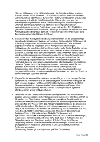 (d.h. ein Kühlsystem ohne Kühlmittelschleife) die Aufgabe erfüllen. In einem
   solchen System strömt entweder Luft über die Kühlrippen eines Luft-Wasser-
   Wärmetauschers oder Wasser durch einen Plattenwärmetauscher. Die jeweilige
   Komponente entzieht der Kühlflüssigkeit die Wärme, die zuvor von der
   Wärmequelle aufgenommen wurde. Wenn allerdings die Sollwerttemperatur
   unterhalb der Umgebungsluft liegt oder aber die Temperaturstabilität
   systemkritisch ist, muss ein Rückkühler verwendet werden. Ein Rückkühler
   gleicht im Groben einem Kühlschrank, allerdings entzieht er die Wärme aus einer
   Kühlflüssigkeit und nicht aus der Luft. Rückkühler weisen normalerweise eine
   Temperatursollwertstabilität von 0,1ºC auf.

4. Schlüsselfertige Kühlsysteme sind Einzelkomponenten für die Selbstmontage
   eines kundenspezifischen Systems vorzuziehen. Ein komplettes Kühlsystem ist
   vollständig ausgestattet, inklusive einer Pumpe und einem Tank, während
   Eigenbausysteme die Integration dieser Komponenten abverlangen.
   Kühlsysteme, die kein Kühlmittel benötigen, bieten mehr Designflexibilität bei der
   Auswahl und Integration der einzelnen Komponenten in einen existierenden
   Bauraum. Allerdings muss der Entwickler sehr viele Annahmen treffen, wenn er
   kein Entwicklungsexperte von Kühlsystemen ist. Ein schlüsselfertiges System
   stellt sicher, dass die Komponenten aufeinander abgestimmt und auf die
   Gesamtleistung zugeschnitten ist. Wenn ein Rückkühler (Kühlsystem mit
   Kühlmittel) benötigt wird, ist ein schlüsselfertiges Standardsystem grundsätzlich
   die beste Option, da sich die Integration mit dem Laser sehr viel einfacher
   gestaltet. Kühlsysteme mit Kühlmittelschleife sind zu komplex für die
   Selbstmontage beim OEM-Kunden. Ferner schreiben Bundesgesetze den
   Umgang mit Kühlmittel nur von ausgebildeten Technikern vor, was den Trend zu
   schlüsselfertigen Systemen antreibt.

5. Wiegen Sie die Vor- und Nachteile von serienmäßigen und kundenspezifischen
   Systemen auf. Verwenden Sie ein Standardsystem wann immer es möglich ist,
   auch wenn es ein paar Funktionen mehr bietet. Kundenspezifische Systeme
   führen unweigerlich zu längeren Vorlaufzeiten und höheren Kosten. Wenn
   spezielle Optionen benötigt werden, können kundenspezifische Systeme
   allerdings einen größeren Nutzen haben.

6. Verstehen Sie den Unterschied zwischen Leitungswasser und entionisiertem
   Wasser. Leitungswasser erscheint als preiswerte Alternative, allerdings enthält es
   Mineralien und Chemikalien, dessen Ablagerungen kleine Anschlussstücke,
   Röhren und Mikrokanäle blockieren und somit die Kühlleistung mindern können.
   Entionisiertes (DI) Wasser kann das Ablagerungspotential sowie die elektrische
   Leitfähigkeit mindern. Allerdings ist entionisiertes Wasser extrem korrosiv und
   neigt zur Kontamination. Es schließt die Verwendung von Buntmetallen aus und
   fordert den Einsatz von korrosionsresistenten Materialien, beispielsweise
   Edelstahlröhren in Wärmetauschern, Nickel in Verdampfern und
   Spezialanschlussstücke in Kühlsystemen. Entsprechend sollte in Anwendungen,
   in denen der Temperatursollwert unter 15ºC liegt, oder in Kühlschleifen, die
   Flüssigkeitswege aus Aluminium besitzen, Ethylen-Glykol dem Wasser
   beigemengt werden, um Korrosion und Frost vorzubeugen. Verwenden Sie
   grundsätzlich ein Algizid wie Chloramine-T, um Algenwachstum in Ihrem
   System zu verhindern.
   (Anmerkung: Dieses gilt nur für passive gekühlte Diodenlaser)

                                                                         Seite 13 von 60
 