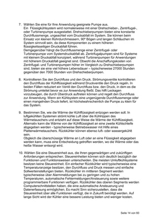 7. Wählen Sie eine für Ihre Anwendung geeignete Pumpe aus.
   Ein Flüssigkühlsystem wird normalerweise mit einer Drehschieber-, Zentrifugal-,
   oder Turbinenpumpe ausgestattet. Drehschieberpumpen bieten eine konstante
   Durchflussmenge, ungeachtet vom Druckabfall im System. Sie können beim
   Einsatz von kleinen Rohrdurchmessern, 90º Bögen und langen Schläuchen im
   System sinnvoll sein, da diese Komponenten zu einem höheren
   flüssigkeitsseitigen Druckabfall führen.
   Demgegenüber hängt die Durchflussmenge einer Zentrifugal- oder
   Turbinenpumpe vom Systemdruckabfall ab. Zentrifugalpumpen sind für Systeme
   mit kleinem Druckabfall konzipiert, während Turbinenpumpen für Anwendungen
   mit höherem Druckabfall geeignet sind. Obwohl die Anschaffungskosten von
   Zentrifugal- und Turbinenpumpen höher im Vergleich zu Drehschieberpumpen
   sind, bieten sie eine viel höhere Lebensdauer – typischerweise 27000 Stunden
   gegenüber den 7000 Stunden von Drehschieberpumpen.

8. Kontrollieren Sie den Durchfluss und den Druck. Strömungsventile kontrollieren
   den Durchfluss der Kühlflüssigkeit während Druckventile den Druck regeln. In
   beiden Fällen reduziert ein Ventil den Durchfluss bzw. den Druck, in dem es die
   Strömung umleitet bevor es zur Anwendung fließt. Das hilft Leckagen
   vorzubeugen, die durch Überdruck auftreten können und regelt den Durchfluss
   zur Anwendung. Wenn ein Kühlsystem eine ungenügende Durchflussmenge oder
   einen mangelnden Druck liefert, ist höchstwahrscheinlich die Pumpe zu klein für
   das System.

9. Bestimmen Sie, wie die Wärme der Kühlflüssigkeit entzogen werden soll. In
   luftgekühlten Systemen strömt kühle Luft über die Kühlrippen des
   Wärmetauschers und entzieht auf diese Weise die Wärme der Kühlflüssigkeit.
   Alternativ kann die Wärme von der Kühlflüssigkeit an eine zweite Kühlschleife
   abgegeben werden - typischerweise Betriebswasser mit Hilfe eines
   Plattenwärmetauschers. Rückkühler können ebenso luft- oder wassergekühlt
   sein.
   Obgleich die überschüssige Wärme an Luft oder an eine Flüssigkeit abgegeben
   werden kann, muss eine Entscheidung getroffen werden, wo die Wärme oder das
   heiße Wasser entsorgt wird.

10. Wählen Sie eine Steuereinheit aus, die Ihren gegenwärtigen und zukünftigen
   Anforderungen entsprechen. Steuereinheiten können sich deutlich bezüglich der
   Funktionen und Funktionsweisen unterscheiden. Die meisten Umluftkühlsysteme
   besitzen keine Steuereinheit. Ein einfacher Rückkühler wird typischerweise eine
   Temperaturanzeige besitzen, den Durchfluss und Druck messen und einfache
   Sollwerteinstellungen bieten. Rückkühler im mittleren Segment werden
   typischerweise über Alarmmeldungen bei zu geringen und zu hohen
   Temperaturen, automatische Fehlermeldungen/Ansteuerung sowie weitere
   programmierbare Funktionen verfügen. Rückkühler des oberen Segments werden
   Computerschnittstellen haben, die eine automatische Ansteuerung und
   Datenerfassung ermöglichen. Es macht Sinn sicherzustellen, dass die
   Steuereinheit über alle Funktionen verfügt, die in Zukunft benötigt werden. Auf
   lange Sicht wird der Kühler eine bessere Leistung bieten und weniger kosten.



                                                                      Seite 14 von 60
 