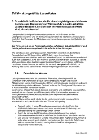 Teil II – aktiv gekühlte Laserdioden

6. Grundsätzliche Kriterien, die für einen langfristigen und sicheren
   Betrieb eines Rückkühler zur Wärmeabfuhr an aktiv gekühlten
   Laserdiodenbarren, die auf einer (mehreren) MKWS montiert
   sind, einzuhalten sind.

Die optimale Kühlung von Laserdiodenbarren auf MKWS stellen an den
Lasergeräteentwickler und an den Kühlungshersteller die höchsten Anforderungen
bezüglich des Einsatzes der Materialen und der Anforderungen an der Stabilität der
Parameter.

Die Termotek-AG ist als Kühlungshersteller auf diesem Gebiet Marktführer und
hat für jeden Anwendungsbereich die erforderlichen Lösungen.

Wie bereits aus den vorangegangenen Abschnitten ersichtlich ist, besteht die
Besonderheit der Kühlung mittels MKWS darin, dass der p-Kanal des
Laserdiodenbarrens direkten elektrisch leitenden Kontakt zur Wärmesenke und damit
auch zum Wasser hat. Sind also mehrere Barren zu einem Stack aufgebaut, so sind
alle Laserdioden über das Kühlwasser kurzgeschlossen, wenn dieses leitfähig ist.
Um diesen Kurzschluss zu vermeiden, ist es somit zwingend erforderlich, zur
Kühlung des Stacks deionisiertes Wasser mit geringem Leitwert einzusetzen.


   6.1.      Deionisiertes Wasser

Leitungswasser erscheint als preiswerte Alternative, allerdings enthält es
Mineralien und Chemikalien die zur Korrosionsbildung neigen und dessen
Ablagerungen kleine Anschlussstücke, Röhren und Mikrokanäle blockieren und somit
die Kühlleistung mindern können. Deshalb sollte es für Flüssigkeitskühlsysteme nur
in Ausnahmefällen verwendet werden.
Deionisiertes Wasser hat jedoch bessere chemische und elektrische Eigenschaften,
wodurch es noch besser zum Kühlen geeignet ist, insbesondere wenn es im
Flüssigkeitskreislauf Mikrokanäle passiert oder empfindliche Elektronikteile
eingesetzt werden.
Wie der Name schon sagt, ist die für die Leistungsmerkmale verantwortliche
Konzentration an Ionen in deionisiertem Wasser sehr gering.

      Dadurch treten 1. keine Mineralablagerungen auf, die den Fluss des
       Kühlmittels behindern können und so zu verminderter Kühlleistung und
       Betriebsleistung der Laseranlage führen können
      Durch die geringe Leitfähigkeit des Kühlmittels können bei aktiven
       Wärmesenken elektrische Kurzschlüsse der Laserdioden vermieden werden
      Der Einsatz verschiedener Metalle im Kühlkreis (z.B. Kupfer und Aluminium )
       sollte aber, wenn irgend möglich, vermieden werden, damit die Gefahr von
       elektrochemischer Korrosion (auch galvanische Korrosion genannt)
       weitgehend vermieden wird.



                                                                       Seite 15 von 60
 