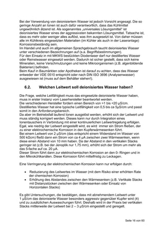 Bei der Verwendung von deionisiertem Wasser ist jedoch Vorsicht angesagt. Die so
geringe Anzahl an Ionen ist auch dafür verantwortlich, dass das Kühlmittel
ungewöhnlich ätzend ist. Als sogenanntes „universales Lösungsmittel“ ist
deionisiertes Wasser eines der aggressivsten bekannten Lösungsmittel. Tatsache ist,
dass es mehr oder weniger alles auflöst, was ihm ausgesetzt ist. Von daher müssen
alle im Kühlkreis eingesetzten Materialien (im Kühler als auch in der Laseranlage)
Korrosionsbeständig sein.
Im Handel und auch im allgemeinen Sprachgebrauch taucht deionisiertes Wasser
unter verschiedenen Bezeichnungen auf (s.a. Begriffsbestimmungen).
Für den Einsatz in mit MKWS bestückten Diodenlaser darf nur destilliertes Wasser
oder Reinstwasser eingesetzt werden. Dadurch ist sicher gestellt, dass sich keine
Mineralien, keine Verschmutzungen und keine Mikroorganismen (z.B. algenbildende
Bakterien) befinden.
Beim Kauf in Baumärkten oder Apotheken ist darauf zu achten, dass das Wasser
entweder der VDE 0510 entspricht oder nach DIN ISO 3696 (Analysenwasser)
ausgewiesen ist (muss auf dem Behälter stehen!).

   6.2.      Welchen Leitwert soll deionisiertes Wasser haben?

Die Frage, welche Leitfähigkeit muss das eingesetzte deionisierte Wasser haben,
muss in erster Instanz vom Laserhersteller beantwortet werden.
Die verschiedenen Hersteller fordern einen Bereich von >1 bis <20 µS/cm.
Destilliertes Wasser hat eine typische Leitfähigkeit von 0,5 bis ca 5µS/cm und passt
somit in den Anforderungsbereich.
Da aber im Betriebsfall laufend Ionen ausgelöst werden, erhöht sich der Leitwert und
muss ständig korrigiert werden. Dieses kann nur durch Integration eines
Ionentauschers in Verbindung mit einer kontinuierlichen Leitwertregelung erfolgen.
Egal, wie niedrig der Leitwert eingestellt wird, es wird immer ein Strom fließen, der
zu einer elektrochemische Korrosion in den Kupferwärmesenken führt.
Bei einem Leitwert von 2 µS/cm (das entspricht einem Widerstand im Wasser von
500 kΩcm) fließt dann ein Strom von ca 4 µA zwischen zwei Wärmesenken, wenn
diese einen Abstand von 10 mm haben. Da der Abstand in den vertikalen Stacks
geringer ist (z.B. bei der Jenoptik nur 1,75 mm), erhöht sich der Strom um mehr als
das 5-fache auf ca. 20 µA.
Dieser Strom führt dann zur elektrochemischen Korrosion an den 0- Ringen und in
den Mikrokühlkanälen. Diese Korrosion führt mittelfristig zu Leckagen.

Eine Verringerung der elektrochemischen Korrosion kann nur erfolgen durch:

    Reduzierung des Leitwertes im Wasser (mit dem Risiko einer erhöhten Rate
     der chemischen Korrosion)
    Erhöhung des Abstandes zwischen den Wärmesenken (z.B. Vertikale Stacks
     mit Distanzstücken zwischen den Wärmesenken oder Einsatz von
     Horizontalen Stacks)

Es gibt Untersuchungen, die bestätigen, dass mit abnehmendem Leitwert unter
1 µS/cm das deionisierte Wasser besonders aggressiv gegenüber Kupfer wird (4)
und zu zusätzlichen Auswaschungen führt. Deshalb wird in der Praxis bei vertikalen
Stacks mittlerweile der Leitwert bei 2 – 3 µS/cm eingestellt und geregelt.



                                                                        Seite 16 von 60
 