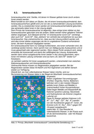 6.3.      Ionenaustauscher
Ionenaustauscher sind Geräte, mit denen im Wasser gelöste Ionen durch andere
Ionen ersetzt werden.
Meist handelt es sich dabei um Säulen, die mit einem Ionenaustauschmaterial, dem
Ionenaustauscherharz gefüllt sind und von der zu behandelnden Lösung durchströmt
werden. Die zu ersetzenden Ionen werden am Ionenaustauschermaterial gebunden,
das seinerseits dabei Ionen in die Lösung abgibt.
Dem Prinzip der Ionenaustauscher ist allgemein, dass einige Ionen stärker an den
Ionenaustauscher gebunden sind als andere. Dabei werden höher geladene Teilchen
stärker angezogen. Zum Beispiel wird Na+ im Ionentauscher durch Ca²+ verdrängt,
aber auch Ca²+ durch Al³+. Das „stärkere“ Ion vertreibt das schwächere Ion aus dem
Ionentauscher. Das unerwünschte Ion, dass aus der Lösung entfernt werden soll,
wird also immer stärker angezogen als die im ungeladenen Zustand vorhandenen
Ionen, die beim Austausch abgegeben werden.
Ein Ionenaustauscher kann nur solange funktionieren, wie Ionen vorhanden sind, die
verdrängt werden können. Dann spricht man von Sättigung des Austauschers und er
muss gewechselt oder regeneriert werden. Wenn dieser Punkt versäumt wird, steigt
einerseits die Ionenanzahl und damit die Leitfähigkeit der Lösung. Andererseits
werden dann schon ausgetauschte Ionen wieder in die Lösung geschoben, wenn
Ionen mit höherer Ladung vorhanden sind (so kann z.B. dann Al³+ wieder Cu²+
freisetzen).
Je nachdem welcher Art Ionen ausgetauscht werden, unterscheidet man zwischen
Kationenaustauscher und Anionenaustauscher.
Verbrauchte Harze müssen zur Regeneration abgegeben werden. Bei der
Regeneration werden diese mit NaOH und HCI regeneriert und stehen danach
wieder zur Verfügung.
Überall dort, wo man vollentsalzenes Wasser haben möchte, wird zur
De-Ionisierung von Wasser dabei in der Regel ein Mischbett- Ionenaustauscherharz
                                          eingesetzt.
                                          Neben ungelösten Verunreinigungen
                                          (Partikel, Organika, Keime, Bakterien)
                                          befinden sich in den meisten Wässern
                                          gelöste Ionen (Salze und Metalle) in
                                          unterschiedlich hohen Konzentrationen.
                                          Dabei liegen Metalle und Wasserstoff als
                                          Kationen (positive Ladung), Säurereste
                                          und Hydroxytionen als Anionen (negative
                                          Ladung) vor.
                                          Diese im Wasser gelösten Kationen (z.B.
                                          Al3+, Cu2+, Mg2+, Ca2+, Na+, K+) werden
                                          von den Kunstharzen gegen H+- Ionen, die
                                          Anionen (z.B. Cl-, No32-, SO42-) gegen OH-
                                          -Gruppen ausgetauscht.
                                          (siehe Abb. 5). Das Resultat ist
                                          vollentsalzenes Wasser, in der Praxis auch
                                          oft als demineralisiertes- oder VE-Wasser
                                          bezeichnet.

_____________________________________________________________
Abb. 5 Prinzip „Mischbett- Ionenaustausch“ (vereinfachte Darstellung) (1)

                                                                       Seite 17 von 60
 