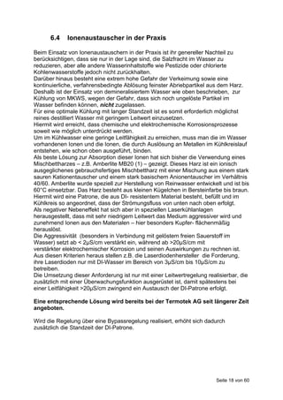 6.4    Ionenaustauscher in der Praxis

Beim Einsatz von Ionenaustauschern in der Praxis ist ihr genereller Nachteil zu
berücksichtigen, dass sie nur in der Lage sind, die Salzfracht im Wasser zu
reduzieren, aber alle andere Wasserinhaltstoffe wie Pestizide oder chlorierte
Kohlenwasserstoffe jedoch nicht zurückhalten.
Darüber hinaus besteht eine extrem hohe Gefahr der Verkeimung sowie eine
kontinuierliche, verfahrensbedingte Ablösung feinster Abriebpartikel aus dem Harz.
Deshalb ist der Einsatz von demineralisiertem Wasser wie oben beschrieben, zur
Kühlung von MKWS, wegen der Gefahr, dass sich noch ungelöste Partikel im
Wasser befinden können, nicht zugelassen.
Für eine optimale Kühlung mit langer Standzeit ist es somit erforderlich möglichst
reines destilliert Wasser mit geringem Leitwert einzusetzen.
Hiermit wird erreicht, dass chemische und elektrochemische Korrosionsprozesse
soweit wie möglich unterdrückt werden.
Um im Kühlwasser eine geringe Leitfähigkeit zu erreichen, muss man die im Wasser
vorhandenen Ionen und die Ionen, die durch Auslösung an Metallen im Kühlkreislauf
entstehen, wie schon oben ausgeführt, binden.
Als beste Lösung zur Absorption dieser Ionen hat sich bisher die Verwendung eines
Mischbettharzes – z.B. Amberlite MB20 (1) – gezeigt. Dieses Harz ist ein ionisch
ausgeglichenes gebrauchsfertiges Mischbettharz mit einer Mischung aus einem stark
sauren Kationentauscher und einem stark basischem Anionentauscher im Verhältnis
40/60. Amberlite wurde speziell zur Herstellung von Reinwasser entwickelt und ist bis
60°C einsetzbar. Das Harz besteht aus kleinen Kügelchen in Bersteinfarbe bis braun.
Hiermit wird eine Patrone, die aus DI- resistentem Material besteht, befüllt und im
Kühlkreis so angeordnet, dass der Strömungsfluss von unten nach oben erfolgt.
Als negativer Nebeneffekt hat sich aber in speziellen Laserkühlanlagen
herausgestellt, dass mit sehr niedrigem Leitwert das Medium aggressiver wird und
zunehmend Ionen aus den Materialen – hier besonders Kupfer- flächenmäßig
herauslöst.
Die Aggressivität (besonders in Verbindung mit gelöstem freien Sauerstoff im
Wasser) setzt ab < 2μS/cm verstärkt ein, während ab >20μS/cm mit
verstärkter elektrochemischer Korrosion und seinen Auswirkungen zu rechnen ist.
Aus diesen Kriterien heraus stellen z.B. die Laserdiodenhersteller die Forderung,
ihre Laserdioden nur mit DI-Wasser im Bereich von 3μS/cm bis 10μS/cm zu
betreiben.
Die Umsetzung dieser Anforderung ist nur mit einer Leitwertregelung realisierbar, die
zusätzlich mit einer Überwachungsfunktion ausgerüstet ist, damit spätestens bei
einer Leitfähigkeit >20μS/cm zwingend ein Austausch der DI-Patrone erfolgt.

Eine entsprechende Lösung wird bereits bei der Termotek AG seit längerer Zeit
angeboten.

Wird die Regelung über eine Bypassregelung realisiert, erhöht sich dadurch
zusätzlich die Standzeit der DI-Patrone.




                                                                        Seite 18 von 60
 