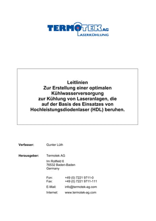 Leitlinien
            Zur Erstellung einer optimalen
                Kühlwasserversorgung
          zur Kühlung von Laseranlagen, die
           auf der Basis des Einsatzes von
       Hochleistungsdiodenlaser (HDL) beruhen.




Verfasser:     Gunter Lüth


Herausgeber:   Termotek AG
               Im Rollfeld 6
               76532 Baden-Baden
               Germany

               Fon:          +49 (0) 7221 9711-0
               Fax:          +49 (0) 7221 9711-111
               E-Mail:       info@termotek-ag.com
               Internet:     www.termotek-ag.com
 