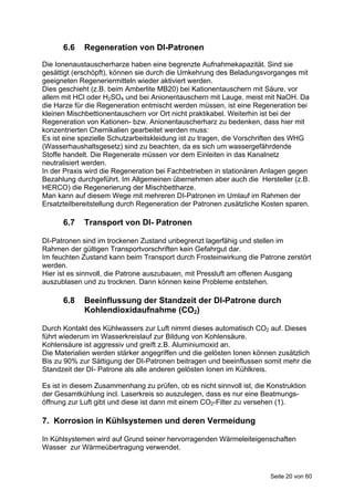 6.6    Regeneration von DI-Patronen
Die Ionenaustauscherharze haben eine begrenzte Aufnahmekapazität. Sind sie
gesättigt (erschöpft), können sie durch die Umkehrung des Beladungsvorganges mit
geeigneten Regeneriermitteln wieder aktiviert werden.
Dies geschieht (z.B. beim Amberlite MB20) bei Kationentauschern mit Säure, vor
allem mit HCl oder H2SO4 und bei Anionentauschern mit Lauge, meist mit NaOH. Da
die Harze für die Regeneration entmischt werden müssen, ist eine Regeneration bei
kleinen Mischbettionentauschern vor Ort nicht praktikabel. Weiterhin ist bei der
Regeneration von Kationen- bzw. Anionentauscherharz zu bedenken, dass hier mit
konzentrierten Chemikalien gearbeitet werden muss:
Es ist eine spezielle Schutzarbeitskleidung ist zu tragen, die Vorschriften des WHG
(Wasserhaushaltsgesetz) sind zu beachten, da es sich um wassergefährdende
Stoffe handelt. Die Regenerate müssen vor dem Einleiten in das Kanalnetz
neutralisiert werden.
In der Praxis wird die Regeneration bei Fachbetrieben in stationären Anlagen gegen
Bezahlung durchgeführt. Im Allgemeinen übernehmen aber auch die Hersteller (z.B.
HERCO) die Regenerierung der Mischbettharze.
Man kann auf diesem Wege mit mehreren DI-Patronen im Umlauf im Rahmen der
Ersatzteilbereitstellung durch Regeneration der Patronen zusätzliche Kosten sparen.

      6.7    Transport von DI- Patronen

DI-Patronen sind im trockenen Zustand unbegrenzt lagerfähig und stellen im
Rahmen der gültigen Transportvorschriften kein Gefahrgut dar.
Im feuchten Zustand kann beim Transport durch Frosteinwirkung die Patrone zerstört
werden.
Hier ist es sinnvoll, die Patrone auszubauen, mit Pressluft am offenen Ausgang
auszublasen und zu trocknen. Dann können keine Probleme entstehen.

      6.8    Beeinflussung der Standzeit der DI-Patrone durch
             Kohlendioxidaufnahme (CO2)

Durch Kontakt des Kühlwassers zur Luft nimmt dieses automatisch CO2 auf. Dieses
führt wiederum im Wasserkreislauf zur Bildung von Kohlensäure.
Kohlensäure ist aggressiv und greift z.B. Aluminiumoxid an.
Die Materialien werden stärker angegriffen und die gelösten Ionen können zusätzlich
Bis zu 90% zur Sättigung der DI-Patronen beitragen und beeinflussen somit mehr die
Standzeit der DI- Patrone als alle anderen gelösten Ionen im Kühlkreis.

Es ist in diesem Zusammenhang zu prüfen, ob es nicht sinnvoll ist, die Konstruktion
der Gesamtkühlung incl. Laserkreis so auszulegen, dass es nur eine Beatmungs-
öffnung zur Luft gibt und diese ist dann mit einem CO2-Filter zu versehen (1).

7. Korrosion in Kühlsystemen und deren Vermeidung

In Kühlsystemen wird auf Grund seiner hervorragenden Wärmeleiteigenschaften
Wasser zur Wärmeübertragung verwendet.



                                                                       Seite 20 von 60
 
