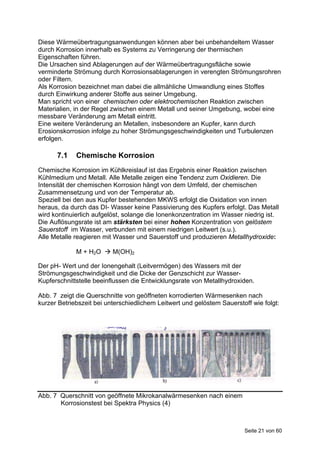 Diese Wärmeübertragungsanwendungen können aber bei unbehandeltem Wasser
durch Korrosion innerhalb es Systems zu Verringerung der thermischen
Eigenschaften führen.
Die Ursachen sind Ablagerungen auf der Wärmeübertragungsfläche sowie
verminderte Strömung durch Korrosionsablagerungen in verengten Strömungsrohren
oder Filtern.
Als Korrosion bezeichnet man dabei die allmähliche Umwandlung eines Stoffes
durch Einwirkung anderer Stoffe aus seiner Umgebung.
Man spricht von einer chemischen oder elektrochemischen Reaktion zwischen
Materialien, in der Regel zwischen einem Metall und seiner Umgebung, wobei eine
messbare Veränderung am Metall eintritt.
Eine weitere Veränderung an Metallen, insbesondere an Kupfer, kann durch
Erosionskorrosion infolge zu hoher Strömungsgeschwindigkeiten und Turbulenzen
erfolgen.

      7.1    Chemische Korrosion
Chemische Korrosion im Kühlkreislauf ist das Ergebnis einer Reaktion zwischen
Kühlmedium und Metall. Alle Metalle zeigen eine Tendenz zum Oxidieren. Die
Intensität der chemischen Korrosion hängt von dem Umfeld, der chemischen
Zusammensetzung und von der Temperatur ab.
Speziell bei den aus Kupfer bestehenden MKWS erfolgt die Oxidation von innen
heraus, da durch das DI- Wasser keine Passivierung des Kupfers erfolgt. Das Metall
wird kontinuierlich aufgelöst, solange die Ionenkonzentration im Wasser niedrig ist.
Die Auflösungsrate ist am stärksten bei einer hohen Konzentration von gelöstem
Sauerstoff im Wasser, verbunden mit einem niedrigen Leitwert (s.u.).
Alle Metalle reagieren mit Wasser und Sauerstoff und produzieren Metallhydroxide:

             M + H2O  M(OH)2

Der pH- Wert und der Ionengehalt (Leitvermögen) des Wassers mit der
Strömungsgeschwindigkeit und die Dicke der Genzschicht zur Wasser-
Kupferschnittstelle beeinflussen die Entwicklungsrate von Metallhydroxiden.

Abb. 7 zeigt die Querschnitte von geöffneten korrodierten Wärmesenken nach
kurzer Betriebszeit bei unterschiedlichem Leitwert und gelöstem Sauerstoff wie folgt:




Abb. 7 Querschnitt von geöffnete Mikrokanalwärmesenken nach einem
       Korrosionstest bei Spektra Physics (4)



                                                                        Seite 21 von 60
 