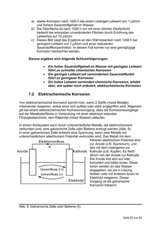 a) starke Korrosion nach 1000 h bei einem niedrigen Leitwert von 1 µS/cm
           und hohem Sauerstoffgehalt im Wasser.
        b) Die Oberfläche ist nach 1000 h nur mit einer dünnen Oxidschicht
           bedeckt bei ansonsten unveränderten Flächen durch Erhöhung des
           Leitwertes auf 10 µS/cm.
        c) Dieses Bild zeigt das Ergebnis an den Wärmesenken nach 1200 h bei
           geringem Leitwert von 1 µS/cm und einer reduzierten
           Sauerstoffkonzentration. In diesem Fall konnte nur eine geringfügige
           Korrosion beobachtet werden.

      Daraus ergeben sich folgende Schlussfolgerungen:

                   Ein hoher Sauerstoffgehalt im Wasser mit geringem Leitwert
                    führt zu schneller chemischen Korrosion
                   Ein geringer Leitwert mit vermindertem Sauerstoffanteil
                    führt zu geringerer Korrosion
                   Ein hoher Leitwert vermindert chemische Korrosion, erhöht
                    aber, wie später noch erläutert, elektrochemische Korrosion

      7.2    Elektrochemische Korrosion

Von elektrochemischer Korrosion spricht man, wenn 2 Stoffe (meist Metalle)
miteinander reagieren, wobei einer sich auflöst oder stark angegriffen wird. Allgemein
gilt bei einem elektrochemischen Korrosionsvorgang, dass die Korrosionsvorgänge
auf der Metalloberfläche in Verbindung mit einer elektrisch leitenden
Flüssigkeitsschicht, dem Elektrolyt (meist Wasser) ablaufen.

In einem Kühlsystem kann durch unterschiedliche Metalle, die elektrochemisch
verbunden sind, eine galvanische Zelle oder Batterie erzeugt werden (Abb. 8).
In einer galvanischen Zelle entsteht eine Spannung, wenn zwei Metalle mit
unterschiedlichem elektrischem Potential verbunden sind. Das Metall mit dem
                                                höheren elektrischen Potential wird
                                                zur Anode (z.B. Aluminium), und
                                                das mit dem niedrigeren zur
                                                Kathode (z.B. Kupfer). Es fließt
                                                Strom von der Anode zur Kathode.
                                                Die Anode löst sich auf oder
                                                korrodiert und bildet Ionen. Diese
                                                Ionen werden an das Wasser
                                                abgegeben, wo sie in Lösung
                                                bleiben oder mit anderen Ionen im
                                                Elektrolyt reagieren. Dieser
                                                Vorgang ist als galvanische
                                                Korrosion bekannt.




Abb. 8 Galvanische Zelle oder Batterie (5)


                                                                        Seite 22 von 60
 