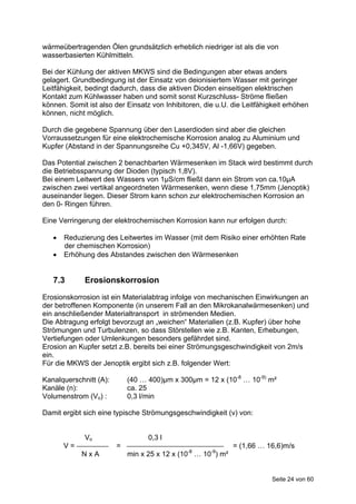 wärmeübertragenden Ölen grundsätzlich erheblich niedriger ist als die von
wasserbasierten Kühlmitteln.

Bei der Kühlung der aktiven MKWS sind die Bedingungen aber etwas anders
gelagert. Grundbedingung ist der Einsatz von deionisiertem Wasser mit geringer
Leitfähigkeit, bedingt dadurch, dass die aktiven Dioden einseitigen elektrischen
Kontakt zum Kühlwasser haben und somit sonst Kurzschluss- Ströme fließen
können. Somit ist also der Einsatz von Inhibitoren, die u.U. die Leitfähigkeit erhöhen
können, nicht möglich.

Durch die gegebene Spannung über den Laserdioden sind aber die gleichen
Vorraussetzungen für eine elektrochemische Korrosion analog zu Aluminium und
Kupfer (Abstand in der Spannungsreihe Cu +0,345V, Al -1,66V) gegeben.

Das Potential zwischen 2 benachbarten Wärmesenken im Stack wird bestimmt durch
die Betriebsspannung der Dioden (typisch 1,8V).
Bei einem Leitwert des Wassers von 1µS/cm fließt dann ein Strom von ca.10µA
zwischen zwei vertikal angeordneten Wärmesenken, wenn diese 1,75mm (Jenoptik)
auseinander liegen. Dieser Strom kann schon zur elektrochemischen Korrosion an
den 0- Ringen führen.

Eine Verringerung der elektrochemischen Korrosion kann nur erfolgen durch:

      Reduzierung des Leitwertes im Wasser (mit dem Risiko einer erhöhten Rate
       der chemischen Korrosion)
      Erhöhung des Abstandes zwischen den Wärmesenken


   7.3       Erosionskorrosion
Erosionskorrosion ist ein Materialabtrag infolge von mechanischen Einwirkungen an
der betroffenen Komponente (in unserem Fall an den Mikrokanalwärmesenken) und
ein anschließender Materialtransport in strömenden Medien.
Die Abtragung erfolgt bevorzugt an „weichen“ Materialien (z.B. Kupfer) über hohe
Strömungen und Turbulenzen, so dass Störstellen wie z.B. Kanten, Erhebungen,
Vertiefungen oder Umlenkungen besonders gefährdet sind.
Erosion an Kupfer setzt z.B. bereits bei einer Strömungsgeschwindigkeit von 2m/s
ein.
Für die MKWS der Jenoptik ergibt sich z.B. folgender Wert:

Kanalquerschnitt (A):       (40 … 400)µm x 300µm = 12 x (10-8 … 10-9) m²
Kanäle (n):                 ca. 25
Volumenstrom (Vo) :         0,3 l/min

Damit ergibt sich eine typische Strömungsgeschwindigkeit (v) von:


             Vo                   0,3 l
       V=               =                                      = (1,66 … 16,6)m/s
            NxA             min x 25 x 12 x (10-8 … 10-9) m²


                                                                          Seite 24 von 60
 