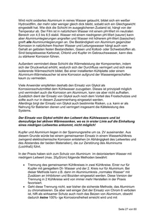Wird nicht oxidiertes Aluminium in reines Wasser getaucht, bildet sich ein weißer
Hydroxidfilm, der mehr oder weniger gleich dick bleibt, sobald sich ein Gleichgewicht
eingestellt hat. Wie dick die Schicht im ausgeglichenen Zustand ist, hängt von der
Temperatur ab. Der Film ist in natürlichem Wasser mit einem pH-Wert im neutralen
Bereich von 4,5 bis 8,5 stabil. Wasser mit einem niedrigeren pH-Wert (saurer) kann
aber Aluminiumlegierungen angreifen und Wasser mit höherem pH-Wert (basischer)
greift alle Aluminiumlegierungen an. Die Beständigkeit von Aluminium gegenüber
Korrosion in natürlichem frischen Wasser und Leitungswasser hängt auch vom
Gehalt an gelösten festen Bestandteilen, Gasen und Kolloid- oder Schwebstoffen ab.
Sind beispielsweise Karbonat, Chlorid und Kupfer im Gebrauchswasser, kann dies
zu stärkerer Korrosion führen.

Außerdem vermindert diese Schicht die Wärmeleistung der Komponenten, indem
sich der Druckverlust erhöht, wodurch sich der Durchfluss verringert und sich eine
isolierende Wärmeschicht bildet. Bei einer installierten Kühlplatte oder einem
Aluminium-Wärmetauscher ist eine Korrosion aufgrund der Wassereigenschaften
kaum zu vermeiden.

Viele Anwender empfehlen deshalb den Einsatz von Glykol als
Korrosionsschutzmitttel dem Kühlwasser zuzugeben. Dieses ist prinzipiell möglich
und vermindert auch die Korrosion am Aluminium, kann sie aber nicht aufhalten.
Zusätzlich dient der Einsatz von Glykol auch noch dem Vorteil des Frostschutzes und
sollte auch nur in diesem Zusammenhang eingesetzt werden.
Allerdings birgt der Einsatz von Glykol auch bestimmte Risiken, u.a. kann er als
Nahrung für Bakterien dienen und verringert insgesamt die Kälteleistung des
Systems.

Der Einsatz von Glykol erhöht den Leitwert des Kühlwassers und ist
demzufolge bei aktiven Wärmesenken, wo es in erster Linie auf die Einhaltung
eines niedrigen Leitwertes ankommt, nicht möglich!

Kupfer und Aluminium liegen in der Spannungsreihe um ca. 2V auseinander. Aus
diesem Grunde würde bei einem gemeinsamen Einsatz in einem Wasserkühlkreis
zwingend elektrochemische Korrosion entstehen (in Abhängigkeit des Leitwertes und
des Abstandes der beiden Materialien), die zur Zerstörung des Aluminiums
(Lochfraß) führt.

In der Praxis haben sich zum Schutz von Aluminium im deionisiertem Wasser mit
niedrigem Leitwert (max. 20µS/cm) folgende Methoden bewährt:

      Trennung des gemeinsamen Kühlkreises in zwei Kühlkreise. Einer nur für
       Kupfer mit geregeltem DI- Wasser und der 2. Kreis nur für Aluminium. Bei
       dieser Methode kann z.B. dann im Aluminiumkreis „normales Wasser“ mit
       Zusätzen an Inhibitoren und Bioziden eingesetzt werden. Diese Version der
       Trennung in 2 Kühlkreise wird von immer mehr Herstellen in der Praxis
       favorisiert.
      Geht diese Trennung nicht, war bisher die sicherste Methode, das Aluminium
       zu chromatisieren. Da aber seit einiger Zeit der Einsatz von Chrom 6 verboten
       ist, hilft als wirksamer Schutz auch noch das Beizen von Aluminium, obwohl
       dadurch keine 100%- ige Korrosionsfreiheit erreicht wird und mit


                                                                        Seite 27 von 60
 