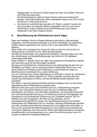 Ablagerungen zu rechnen ist. Diese lassen sich aber zum größten Teil durch
       eine Filterung aussondern.
       Die Deionisierpatrone sollte bei dieser Version direkt am Kupferaustritt
       erfolgen, damit alle Kupferionen sofort neutralisiert werden und nicht mit dem
       Aluminium in Verbindung kommen.
      Da Aluminium außerhalb des neutralen pH- Wertes sowohl im sauren als
       auch besonders im basischen Bereich angegriffen wird (z.B. auch durch
       Kohlensäure), sollte zusätzlich eine pH-Wert Messung- (noch besser
       Regelung) in den Kreis integriert werden.

8.      Beeinflussung des Kühlmediums durch Algen

Algen sind weitesten Sinne im Wasser lebende eukaryotische, pflanzenartige
Lebewesen, die Photosynthese betreiben und damit unabhängig von organischen
Stoffen anderer Organismen sind, jedoch nicht zu den eigentlichen Pflanzen
gehören.
Algen bilden sich vorwiegend da, wo der pH- Wert zu hoch ist und wo Licht zur
Photosynthese vorhanden ist (z.B. offene Schwimmbäder).
Mit Hilfe des Chlorophylls, dem sogenanntem Blattgrün, erzeugen Algen aus Licht,
dem Kohlendioxid und Stickstoffverbindungen der Luft die für ihr Überleben
notwendigen Nährstoffe.
Dabei entsteht im Wasser durch die Algen das sogenannte Phytoplankton welches
sich besonders groß bei den Braunalgen ausbildet.
Bezogen auf die Kühltechnik, entsteht dadurch eine schleimartige Struktur die zum
Verstopfen von Filtern und von besonders kleinen Kühlkanälen führen kann, und
damit entsteht eine Minderung der Kühlleistung. Im Extremfall führt diese zur
Überhitzung der Laserdioden bis zu deren Zerstörung.
Um von vornherein eine sichere Algenbildung zu verhindern, werden bei unkritischen
Kühlsystemen dem Wasser Algizide (z.B. Chlor) zugesetzt. Da diese aber den
Leitwert des Kühlwassers erhöhen, sind sie bei Mikrokanalwärmesenken nicht
einsetzbar.
Hier hilft nur, dass der gesamte Kühlkreis lichtdicht aufgebaut wird, so dass keine
Algenbildung durch Photosynthese entstehen kann.
Alternativ kann aber auch in den Kühlkreis eine UV- Lichtbestrahlung integriert
werden, denn ultraviolette Strahlung (oder UV) ist ein bewährtes Mittel zum
Desinfizieren von Wasser, Luft oder festen Oberflächen, die mikrobiell kontaminiert
sind. Die desinfizierende Wirkung von UV-Strahlung ist seit den Anfangstagen der
biologischen und physikalischen Erforschung von Lichtwellen bekannt. Die UV-
Strahlen sind sehr energiereich. Mit Hilfe von Quarzlampen, die mit
Quecksilberdampf gefüllt sind, lassen sich desinfizierend wirkende UV-Strahlen,
insbesondere der Wellenlänge 254 nm, erzeugen. Derartige Wellenlängen bewirken
eine sehr schnelle photochemische Zersetzung der Grundelemente einer Zelle, so
dass es bei ausreichender Bestrahlungsdosis zu einer Abtötung und lnaktivierung
von Keimen, Bakterien und Viren kommt. Dieses Desinfektionsverfahren ist überaus
umweltfreundlich und kostengünstig, da zu seiner Durchführung neben einer UV-
Lampe nur elektrische Energie benötigt wird.




                                                                         Seite 28 von 60
 