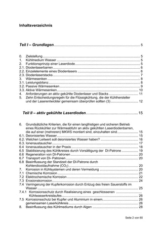 Inhaltsverzeichnis




Teil I – Grundlagen .............................................................................................. 5

0.     Zielstellung .......................................................................................................... 5
1.     Kühlmedium Wasser ........................................................................................... 5
2.     Funktionsprinzip einer Laserdiode....................................................................... 5
2.1.   Diodenlaserbarren............................................................................................... 6
2.2.   Einzelelemente eines Diodenlasers .................................................................... 6
2.3.   Diodenlaserstacks ............................................................................................... 7
3.     Wärmesenken ..................................................................................................... 8
3.1.   Leistungsbilanz.................................................................................................... 8
3.2.   Passive Wärmesenken........................................................................................ 9
3.3.   Aktive Wärmesenken......................................................................................... 10
4.     Anforderungen an aktiv gekühlte Diodenlaser und Stacks ................................ 11
5.     Zehn Entscheidungsregeln für die Flüssigkühlung, die der Kühlhersteller
       und der Laserentwickler gemeinsam überprüfen sollten (3) .............................. 12


     Teil II – aktiv gekühlte Laserdioden................................................. 15

6.   Grundsätzliche Kriterien, die für einen langfristigen und sicheren Betrieb
     eines Rückkühler zur Wärmeabfuhr an aktiv gekühlten Laserdiodenbarren,
     die auf einer (mehreren) MKWS montiert sind, einzuhalten sind....................... 15
6.1. Deionisiertes Wasser......................................................................................... 15
6.2. Welchen Leitwert soll deionisiertes Wasser haben? ......................................... 16
6.3. Ionenaustauscher .............................................................................................. 17
6.4 Ionenaustauscher in der Praxis ......................................................................... 18
6.5 Stabilisierung des Kühlkreises durch Vorsättigung der DI-Patrone .................. 19
6.6 Regeneration von DI-Patronen.......................................................................... 20
6.7 Transport von DI- Patronen ............................................................................... 20
6.8 Beeinflussung der Standzeit der DI-Patrone durch
     Kohlendioxidaufnahme (CO2)............................................................................ 20
7. Korrosion in Kühlsystemen und deren Vermeidung .......................................... 20
7.1 Chemische Korrosion ........................................................................................ 21
7.2 Elektrochemische Korrosion.............................................................................. 22
7.3 Erosionskorrosion.............................................................................................. 24
7.4 Verringerung der Kupferkorrosion durch Entzug des freien Sauerstoffs im
     Wasser .............................................................................................................. 25
7.4.1 Korrosionsschutz durch Realisierung eines geschlossenen ............................
       Kühlwasserkreislaufes ................................................................................... 26
7.5 Korrosionsschutz bei Kupfer und Aluminium in einem....................................... 26
     gemeinsamen Laserkühlkreis............................................................................ 26
8. Beeinflussung des Kühlmediums durch Algen .................................................. 28


                                                                                                              Seite 2 von 60
 