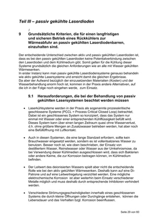 Teil III – passiv gekühlte Laserdioden
        1
9       Grundsätzliche Kriterien, die für einen langfristigen
        und sicheren Betrieb eines Rückkühlers zur
        Wärmeabfuhr an passiv gekühlten Laserdiodenbarren,
        einzuhalten sind.

Der entscheidende Unterschied zwischen aktiv und passiv gekühlten Laserdioden ist,
dass es bei den passiv gekühlten Laserdioden keine Potentialverbindung zwischen
den Laserdioden und dem Kühlmedium gibt. Somit gelten für die Kühlung dieser
Systeme grundsätzlich die gleichen Anforderungen wie an alle mit Wasser gekühlten
Wärmesenken.
In erster Instanz kann man passiv gekühlte Laserdiodensysteme genauso behandeln
wie aktiv gekühlte Lasersysteme und erreicht damit die gleichen Ergebnisse.
Da aber der Aufwand bezüglich der einzusetzenden Materialien (Kosten) und der
Wasserbehandlung enorm hoch ist, kommen in der Praxis andere Alternativen, auf
die ich in der Folge noch eingehen werde, zum Einsatz.

        9.1   Herausforderungen, die bei der Behandlung von passiv
              gekühlten Lasersystemen beachtet werden müssen

       Laserkühlsysteme werden in der Praxis als sogenannte prozesskritische
        geschlossene Systeme (PCCL = Process Critical Closed Loop) betrachtet.
        Dabei ist ein geschlossenes System so konzipiert, dass das System nur
        einmal mit Wasser oder einer entsprechenden Kühlflüssigkeit befüllt wird.
        Dieses System kann über einen langen Zeitraum quasi ohne Wasserverlust,
        d.h. ohne größere Mengen an Zusatzwasser betrieben werden, hat aber noch
        eine Befüllöffnung mit Luftkontakt.

       Auch in diesen Systemen, die eine lange Standzeit erfordern, sollte kein
        Brauchwasser eingesetzt werden, sondern es ist vollentsalzenes Wasser zu
        benutzen. Besser noch ist, wie oben beschrieben, der Einsatz von
        destilliertem Wasser, Reinstwasser oder Wasser aus der Umkehrosmose, da
        bei Verwendung dieser Kühlmedien ausgeschlossen wird, dass sich Bakterien
        oder andere Keime, die zur Korrosion beitragen können, im Kühlmedium
        befinden.

       Der Leitwert des deionisierten Wassers spielt aber nicht die entscheidende
        Rolle wie bei den aktiv gekühlten Wärmesenken. Deshalb kann auf eine Di-
        Patrone und auf eine Leitwertregelung verzichtet werden. Eine mögliche
        elektrochemische Korrosion ist aber weiterhin beim Einsatz verschiedener
        Metalle möglich und muss deshalb durch entsprechende Inhibitoren verhindert
        werden.

       Verschiedene Strömungsgeschwindigkeiten innerhalb eines geschlossenen
        Systems die durch kleine Öffnungen oder Durchgänge entstehen, können die
        Lebensdauer und das Verhalten bzgl. Korrosion beeinflussen.


                                                                      Seite 29 von 60
 