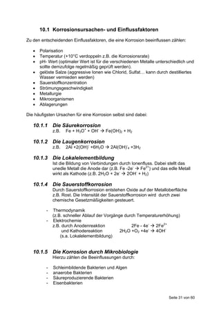 10.1 Korrosionsursachen- und Einflussfaktoren
Zu den entscheidenden Einflussfaktoren, die eine Korrosion beeinflussen zählen:

      Polarisation
      Temperatur (+10°C verdoppeln z.B. die Korrosionsrate)
      pH- Wert (optimaler Wert ist für die verschiedenen Metalle unterschiedlich und
       sollte demzufolge regelmäßig geprüft werden).
      gelöste Salze (aggressive Ionen wie Chlorid, Sulfat… kann durch destilliertes
       Wasser vermieden werden)
      Sauerstoffkonzentration
      Strömungsgeschwindigkeit
      Metallurgie
      Mikroorganismen
      Ablagerungen

Die häufigsten Ursachen für eine Korrosion selbst sind dabei:

   10.1.1 Die Säurekorrosion
              z.B.   Fe + H3O+ + OH-  Fe(OH)2 + H2

   10.1.2 Die Laugenkorrosion
              z.B.   2Al +2(OH)- +6H2O  2Al(OH)-4 +3H2

   10.1.3 Die Lokalelementbildung
              Ist die Bildung von Verbindungen durch Ionenfluss. Dabei stellt das
              unedle Metall die Anode dar (z.B. Fe -2e-  Fe2+) und das edle Metall
              wirkt als Kathode (z.B. 2H2O + 2e-  2OH- + H2)

   10.1.4 Die Sauerstoffkorrosion
              Durch Sauerstoffkorrosion entstehen Oxide auf der Metalloberfläche
              z.B. Rost. Die Intensität der Sauerstoffkorrosion wird durch zwei
              chemische Gesetzmäßigkeiten gesteuert.

          -   Thermodynamik
              (z.B. schneller Ablauf der Vorgänge durch Temperaturerhöhung)
          -   Elektrochemie
              z.B. durch Anodenreaktion              2Fe - 4e-  2Fe2+
                   und Kathodereaktion          2H2O +O2 +4e-  4OH-
                  (s.a. Lokalelementbildung)


   10.1.5 Die Korrosion durch Mikrobiologie
              Hierzu zählen die Beeinflussungen durch:

          -   Schleimbildende Bakterien und Algen
          -   anaerobe Bakterien
          -   Säureproduzierende Bakterien
          -   Eisenbakterien


                                                                        Seite 31 von 60
 