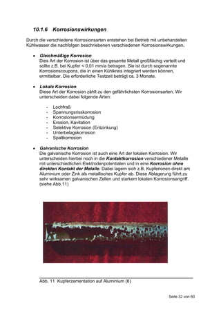 10.1.6 Korrosionswirkungen
Durch die verschiedene Korrosionsarten entstehen bei Betrieb mit unbehandelten
Kühlwasser die nachfolgen beschriebenen verschiedenen Korrosionswirkungen.

      Gleichmäßige Korrosion
       Dies Art der Korrosion ist über das gesamte Metall großflächig verteilt und
       sollte z.B. bei Kupfer < 0,01 mm/a betragen. Sie ist durch sogenannte
       Korrosionscoupons, die in einen Kühlkreis integriert werden können,
       ermittelbar. Die erforderliche Testzeit beträgt ca. 3 Monate.

      Lokale Korrosion
       Diese Art der Korrosion zählt zu den gefährlichsten Korrosionsarten. Wir
       unterscheiden dabei folgende Arten:

          -   Lochfraß
          -   Spannungsrisskorrosion
          -   Korrosionsermüdung
          -   Erosion, Kavitation
          -   Selektive Korrosion (Entzinkung)
          -   Unterbelagskorrosion
          -   Spaltkorrosion

      Galvanische Korrosion
       Die galvanische Korrosion ist auch eine Art der lokalen Korrosion. Wir
       unterscheiden hierbei noch in die Kontaktkorrosion verschiedener Metalle
       mit unterschiedlichen Elektrodenpotentialen und in eine Korrosion ohne
       direkten Kontakt der Metalle. Dabei lagern sich z.B. Kupferionen direkt am
       Aluminium oder Zink als metallisches Kupfer ab. Diese Ablagerung führt zu
       sehr wirksamen galvanischen Zellen und starkem lokalen Korrosionsangriff.
       (siehe Abb.11)




       ______________________________________________________________
       Abb. 11 Kupferzementation auf Aluminium (6)


                                                                         Seite 32 von 60
 