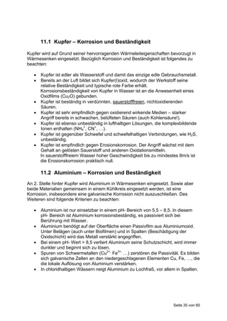 11.1 Kupfer – Korrosion und Beständigkeit

Kupfer wird auf Grund seiner hervorragenden Wärmeleiteigenschaften bevorzugt in
Wärmesenken eingesetzt. Bezüglich Korrosion und Beständigkeit ist folgendes zu
beachten:

      Kupfer ist edler als Wasserstoff und damit das einzige edle Gebrauchsmetall.
      Bereits an der Luft bildet sich Kupfer(I)oxid, wodurch der Werkstoff seine
       relative Beständigkeit und typische rote Farbe erhält.
       Korrosionsbeständigkeit von Kupfer in Wasser ist an die Anwesenheit eines
       Oxidfilms (Cu2O) gebunden.
      Kupfer ist beständig in verdünnten, sauerstofffreien, nichtoxidierenden
       Säuren.
      Kupfer ist sehr empfindlich gegen oxidierend wirkende Medien – starker
       Angriff bereits in schwachen, belüfteten Säuren (auch Kohlensäure!).
      Kupfer ist ebenso unbeständig in lufthaltigen Lösungen, die komplexbildende
       Ionen enthalten (NH4+, CN+, …).
      Kupfer ist gegenüber Schwefel und schwefelhaltigen Verbindungen, wie H2S,
       unbeständig.
      Kupfer ist empfindlich gegen Erosionskorrosion. Der Angriff wächst mit dem
       Gehalt an gelösten Sauerstoff und anderen Oxidationsmitteln.
       In sauerstofffreiem Wasser hoher Geschwindigkeit bis zu mindestes 8m/s ist
       die Erosionskorrosion praktisch null.

       11.2 Aluminium – Korrosion und Beständigkeit
An 2. Stelle hinter Kupfer wird Aluminium in Wärmesenken eingesetzt. Sowie aber
beide Materialien gemeinsam in einem Kühlkreis eingesetzt werden, ist eine
Korrosion, insbesondere eine galvanische Korrosion nicht auszuschließen. Des
Weiteren sind folgende Kriterien zu beachten:

      Aluminium ist nur einsetzbar in einem pH- Bereich von 5,5 – 8,5. In diesem
       pH- Bereich ist Aluminium korrosionsbeständig, es passiviert sich bei
       Berührung mit Wasser.
      Aluminium benötigt auf der Oberfläche einen Passivfilm aus Aluminiumoxid.
       Unter Belägen (auch unter Biofilmen) und in Spalten (Beschädigung der
       Oxidschicht) wird das Metall verstärkt angegriffen.
      Bei einem pH- Wert > 8,5 verliert Aluminium seine Schutzschicht, wird immer
       dunkler und beginnt sich zu lösen.
      Spuren von Schwermetallen (Cu2+, Fe3+, …) zerstören die Passivität. Es bilden
       sich galvanische Zellen an den niedergeschlagenen Elementen Cu, Fe, …, die
       die lokale Auflösung von Aluminium verstärken.
      In chloridhaltigen Wässern neigt Aluminium zu Lochfraß, vor allem in Spalten.




                                                                       Seite 35 von 60
 