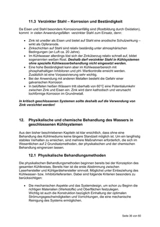 11.3 Verzinkter Stahl – Korrosion und Beständigkeit
Da Eisen und Stahl besonders Korrosionsanfällig sind (Rostbildung durch Oxidation),
kommt in vielen Anwendungsfällen verzinkter Stahl zum Einsatz, denn:

      Zink ist unedler als Eisen und bietet auf Stahl eine anodische Schutzwirkung –
       wirkt als Opferanode.
      Zinkschichten auf Stahl sind relativ beständig unter atmosphärischen
       Bedingungen (an Luft ca. 20 Jahre).
      Im Kühlwasser allerdings löst sich der Zinküberzug relativ schnell auf, bildet
       sogenannten weißen Rost. Deshalb darf verzinkter Stahl in Kühlsystemen
       ohne spezielle Kühlwasserbehandlung nicht eingesetzt werden.
      Eine hohe Beständigkeit kann aber im Kühlwasserbereich mit
       phosphathaltigen Inhibitoren und pH- Wertkontrolle erreicht werden.
       Zusätzlich ist eine Vorpassivierung sehr wichtig.
      Bei der Anwendung mit anderen Metallen besteht die Gefahr einer
       galvanischen Korrosion
      In belüfteten heißen Wässern tritt oberhalb von 60°C eine Potentialumkehr
       zwischen Zink und Eisen ein. Zink wird dann kathodisch und verursacht
       lochförmige Korrosion im Grundmetall.

In kritisch geschlossenen Systemen sollte deshalb auf die Verwendung von
Zink verzichtet werden!



12.    Physikalische und chemische Behandlung des Wassers in
       geschlossenen Kühlsystemen

Aus den bisher beschriebenen Kapiteln ist klar ersichtlich, dass ohne eine
Behandlung des Kühlmediums keine längere Standzeit möglich ist. Um ein langfristig
stabiles Verhalten zu erreichen, sind mehrere Maßnahmen erforderlich, die sich im
Wesentlichen auf 2 Grundsatzmethoden, der physikalischen und der chemischen
Behandlung eingrenzen lassen.

       12.1 Physikalische Behandlungsmethoden
Die physikalischen Behandlungsmethoden beginnen bereits bei der Konzeption des
gesamten Kühlkreises. Bereits hier ist die erste Abstimmung zwischen
Laserhersteller und Kühlgerätehersteller sinnvoll. Möglichst unter Einbeziehung des
Kühlwasser- bzw. Inhibitorlieferanten. Dabei sind folgende Kriterien besonders zu
berücksichtigen:

      Die mechanischen Aspekte und das Systemdesign, um schon zu Beginn die
       richtigen Materialien (Werkstoffe) und Oberflächen festzulegen.
       Wichtig ist auch die Konstruktion bezüglich Einhaltung der optimalen
       Strömungsgeschwindigkeiten und Vorrichtungen, die eine mechanische
       Reinigung des Systems ermöglichen.



                                                                        Seite 36 von 60
 