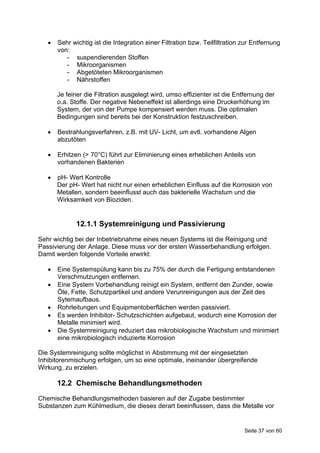    Sehr wichtig ist die Integration einer Filtration bzw. Teilfiltration zur Entfernung
       von:
          - suspendierenden Stoffen
          - Mikroorganismen
          - Abgetöteten Mikroorganismen
          - Nährstoffen

       Je feiner die Filtration ausgelegt wird, umso effizienter ist die Entfernung der
       o.a. Stoffe. Der negative Nebeneffekt ist allerdings eine Druckerhöhung im
       System, der von der Pumpe kompensiert werden muss. Die optimalen
       Bedingungen sind bereits bei der Konstruktion festzuschreiben.

      Bestrahlungsverfahren, z.B. mit UV- Licht, um evtl. vorhandene Algen
       abzutöten

      Erhitzen (> 70°C) führt zur Eliminierung eines erheblichen Anteils von
       vorhandenen Bakterien

      pH- Wert Kontrolle
       Der pH- Wert hat nicht nur einen erheblichen Einfluss auf die Korrosion von
       Metallen, sondern beeinflusst auch das bakterielle Wachstum und die
       Wirksamkeit von Bioziden.


              12.1.1 Systemreinigung und Passivierung

Sehr wichtig bei der Inbetriebnahme eines neuen Systems ist die Reinigung und
Passivierung der Anlage. Diese muss vor der ersten Wasserbehandlung erfolgen.
Damit werden folgende Vorteile erwirkt:

      Eine Systemspülung kann bis zu 75% der durch die Fertigung entstandenen
       Verschmutzungen entfernen.
      Eine System Vorbehandlung reinigt ein System, entfernt den Zunder, sowie
       Öle, Fette, Schutzpartikel und andere Verunreinigungen aus der Zeit des
       Sytemaufbaus.
      Rohrleitungen und Equipmentoberflächen werden passiviert.
      Es werden Inhibitor- Schutzschichten aufgebaut, wodurch eine Korrosion der
       Metalle minimiert wird.
      Die Systemreinigung reduziert das mikrobiologische Wachstum und minimiert
       eine mikrobiologisch induzierte Korrosion

Die Systemreinigung sollte möglichst in Abstimmung mit der eingesetzten
Inhibitorenmischung erfolgen, um so eine optimale, ineinander übergreifende
Wirkung, zu erzielen.

       12.2 Chemische Behandlungsmethoden
Chemische Behandlungsmethoden basieren auf der Zugabe bestimmter
Substanzen zum Kühlmedium, die dieses derart beeinflussen, dass die Metalle vor


                                                                             Seite 37 von 60
 