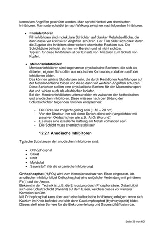 korrosiven Angriffen geschützt werden. Man spricht hierbei von chemischen
Inhibitoren. Man unterscheidet je nach Wirkung zwischen nachfolgenden Inhibitoren:

      Filminhibitoren
       Filminhibitoren sind molekulare Schichten auf blanker Metalloberfläche, die
       dann diese vor korrosiven Angriffen schützen. Der Film bildet sich direkt durch
       die Zugabe des Inhibitors ohne weitere chemische Reaktion aus. Die
       Schichtdicke befindet sich im nm- Bereich und ist nicht sichtbar.
       Typisch für diese Inhibitoren ist der Einsatz von Triazolen zum Schutz von
       Kupfer.

       Membraninhibitoren
       Membraninhibitoren sind sogenannte physikalische Barrieren, die sich als
       dickerer, eigener Schutzfilm aus oxidischen Korrosionsprodukten und/oder
       Inhibitoren bilden.
       Das können gelöste Substanzen sein, die durch Reaktionen Ausfällungen auf
       der Metalloberfläche bilden und diese dann vor weiteren Angriffen schützen.
       Diese Schichten stellen eine physikalische Barriere für den Massentransport
       dar und wirken auch als elektrischer Isolator.
       Bei den Membraninhibitoren unterscheiden wir zwischen den kathodischen
       und anodischen Inhibitoren. Diese müssen nach der Bildung der
       Schutzschichten folgenden Kriterien entsprechen:

          -   Die Dicke soll möglicht gering sein (~ 10 – 20 nm)
          -   Von der Struktur her soll diese Schicht dicht sein (vergleichbar mit
              passiven Oxidschichten wie z.B. Al2O3 (Korund))
          -   Es muss eine exzellente Haftung am Metall vorhanden sein
          -   Die Schicht muss chemisch stabil sein

              12.2.1 Anodische Inhibitoren

Typische Substanzen der anodischen Inhibitoren sind:

      Orthophosphat
      Silikat
      Nitrit
      Molybdat
      Sauerstoff (für die organische Inhibierung)

Orthophosphat (H3PO4) wird zum Korrosionsschutz von Eisen eingesetzt. Als
anodischer Inhibitor bildet Orthophosphat eine unlösliche Verbindung mit primärem
Fe(II) auf der Anode.
Bekannt in der Technik ist z.B. die Entrostung durch Phosphorsäure. Dabei bildet
sich eine Schutzschicht (Vivianit) auf dem Eisen, welches dieses vor weiterer
Korrosion schützt.
Mit Orthophosphat kann aber auch eine kathodische Inhibierung erfolgen, wenn sich
Kalzium im Kreis befindet und sich dann Calciumphosphat (Hydroxylapatit) bildet.
Dieses stellt eine Barriere für die Elektronenleitung und Sauerstoffdiffusion dar.




                                                                         Seite 38 von 60
 
